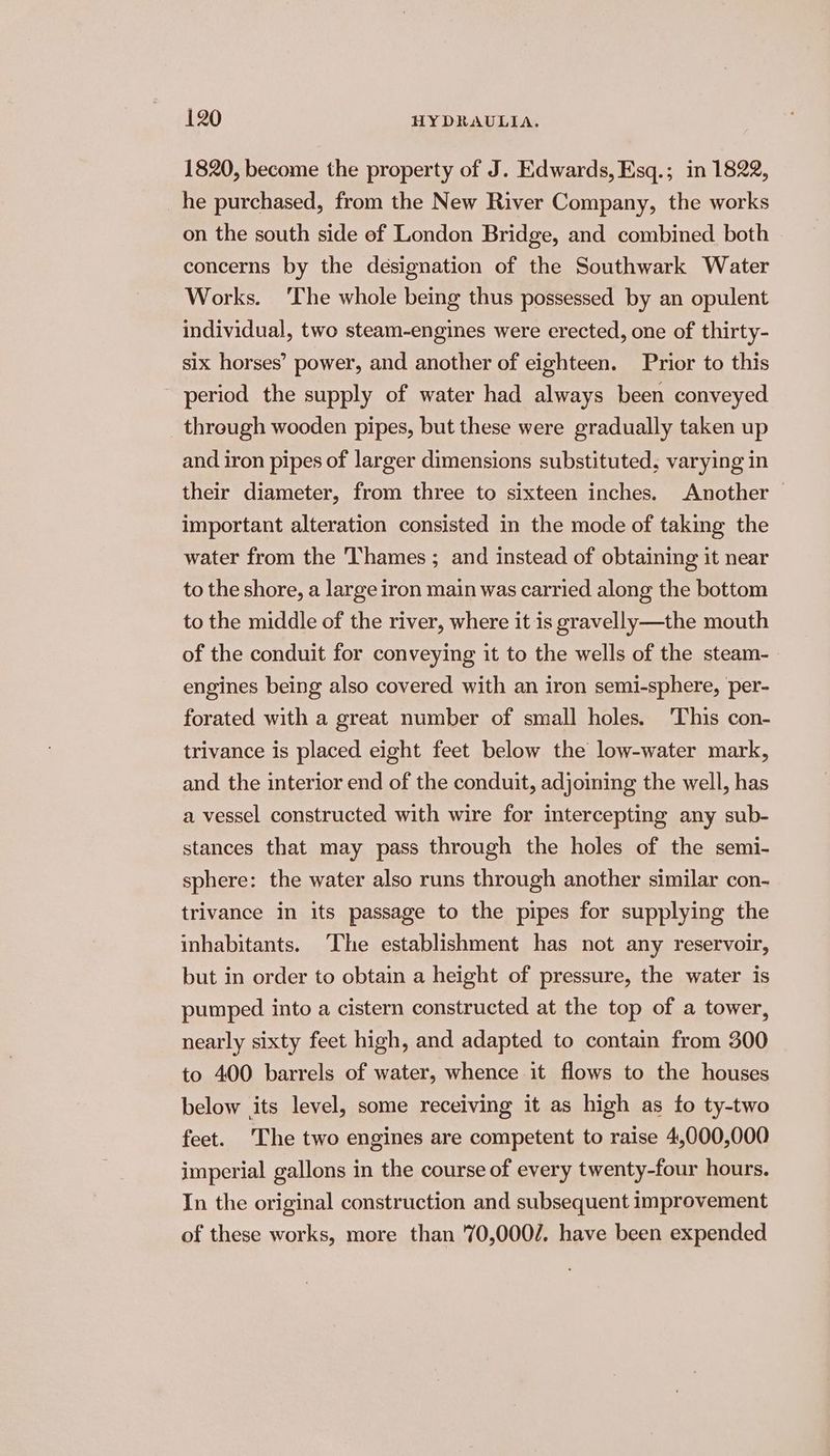 1820, become the property of J. Edwards, Esq.; in 1822, he purchased, from the New River Company, the works on the south side ef London Bridge, and combined both concerns by the designation of the Southwark Water Works. The whole being thus possessed by an opulent individual, two steam-engines were erected, one of thirty- six horses’ power, and another of eighteen. Prior to this period the supply of water had always been conveyed through wooden pipes, but these were gradually taken up and iron pipes of larger dimensions substituted, varying in their diameter, from three to sixteen inches. Another | important alteration consisted in the mode of taking the water from the ‘Thames ; and instead of obtaining it near to the shore, a large iron main was carried along the bottom to the middle of the river, where it is gravelly—the mouth of the conduit for conveying it to the wells of the steam-— engines being also covered with an iron semi-sphere, per- forated with a great number of small holes. This con- trivance is placed eight feet below the low-water mark, and the interior end of the conduit, adjoining the well, has a vessel constructed with wire for intercepting any sub- stances that may pass through the holes of the semi- sphere: the water also runs through another similar con- trivance in its passage to the pipes for supplying the inhabitants. The establishment has not any reservoir, but in order to obtain a height of pressure, the water is pumped into a cistern constructed at the top of a tower, nearly sixty feet high, and adapted to contain from 300 to 400 barrels of water, whence it flows to the houses below its level, some receiving it as high as fo ty-two feet. The two engines are competent to raise 4,000,000 imperial gallons in the course of every twenty-four hours. In the original construction and subsequent improvement of these works, more than 70,0007. have been expended