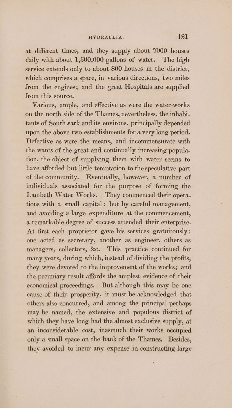 at different times, and they supply about 7000 houses daily with about 1,500,000 gallons of water. The high service extends only to about 800 houses in the district, which comprises a space, in various directions, two miles from the engines; and the great Hospitals are supplied from this source. Various, ample, and effective as were the water-works on the north side of the Thames, nevertheless, the inhabi- tants of Southwark and its environs, principally depended upon the above two establishments for a very long period. Defective as were the means, and incommensurate with the wants of the great and continually increasing popula- tion, the object of supplying them with water seems to have afforded but little temptation to the speculative part of the community. Eventually, however, a number of individuals associated for the purpose of forming the Lambeth Water Works. ‘They commenced their opera- tions with a small capital; but by careful management, and avoiding a large expenditure at the commencement, a remarkable degree of success attended their enterprise. At first each proprietor gave his services gratuitously : one acted as secretary, another as engineer, others as managers, collectors, &amp;c. This practice contmued for many years, during which, instead of dividing the profits, they were devoted to the improvement of the works; and the pecuniary result affords the amplest evidence of their economical proceedings. But although this may be one cause of their prosperity, it must be acknowledged that others also concurred, and among the principal perhaps may be named, the extensive and populous district of which they have long had the almost exclusive supply, at an inconsiderable cost, inasmuch their works occupied only a small space on the bank of the Thames. Besides, they avoided to incur any expense 1n constructing large