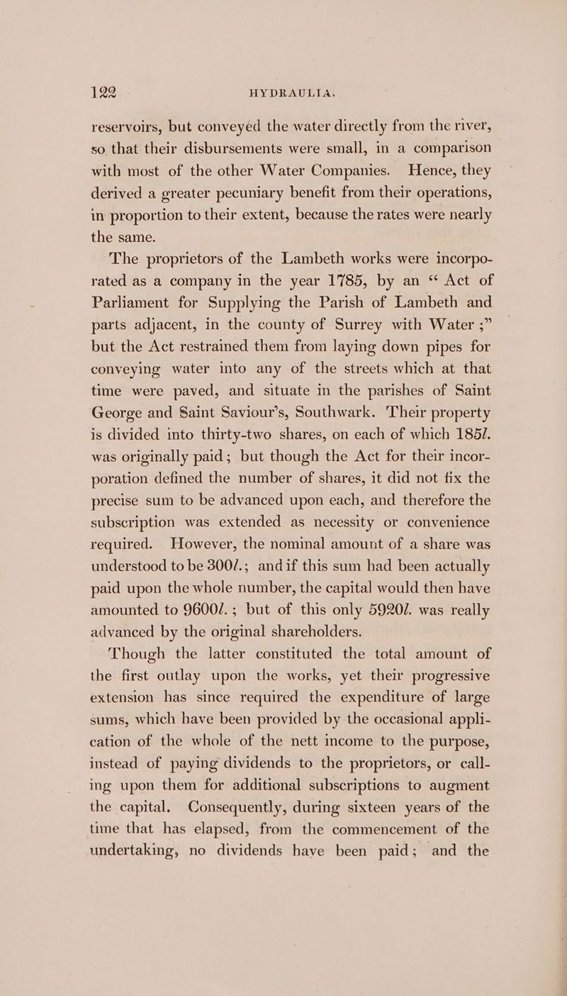 reservoirs, but conveyéd the water directly from the river, so that their disbursements were small, in a comparison with most of the other Water Companies. Hence, they derived a greater pecuniary benefit from their operations, in proportion to their extent, because the rates were nearly the same. The proprietors of the Lambeth works were incorpo- rated as a company in the year 1785, by an “ Act of Parliament for Supplying the Parish of Lambeth and parts adjacent, in the county of Surrey with Water ;” but the Act restrained them from laying down pipes for conveying water into any of the streets which at that time were paved, and situate in the parishes of Saint George and Saint Saviour’s, Southwark. ‘Their property is divided into thirty-two shares, on each of which 1851. was originally paid; but though the Act for their incor- poration defined the number of shares, it did not fix the precise sum to be advanced upon each, and therefore the subscription was extended as necessity or convenience required. However, the nominal amount of a share was understood to be 300/.; andif this sum had been actually paid upon the whole number, the capital would then have amounted to 9600/.; but of this only 5920. was really advanced by the original shareholders. Though the latter constituted the total amount of the first outlay upon the works, yet their progressive extension has since required the expenditure of large sums, which have been provided by the occasional appli- cation of the whole of the nett income to the purpose, instead of paying dividends to the proprietors, or call- ing upon them for additional subscriptions to augment the capital. Consequently, during sixteen years of the time that has elapsed, from the commencement of the undertaking, no dividends have been paid; ‘and the