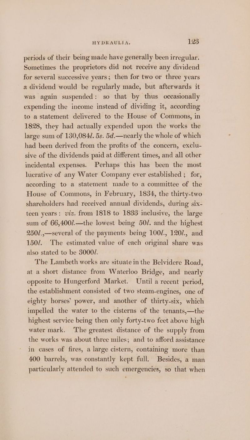periods of their being made have generally been irregular. Sometimes the proprietors did not receive any dividend for several successive years ; then for two or three years a dividend would be regularly made, but afterwards it was again suspended: so that by thus occasionally expending the income instead of dividing it, according to a statement delivered to the House of Commons, in 1828, they had actually expended upon the works the large sum of 130,084. 5s. 5d.—nearly the whole of which had been derived from the profits of the concern, exclu- sive of the dividends paid at different times, and all other incidental expenses. Perhaps this has been the most lucrative of any Water Company ever established ; for, according to a statement made to a committee of the House of Commons, in February, 1834, the thirty-two shareholders had received annual dividends, during six- teen years: viz. from 1818 to 1833 inclusive, the large sum of 66,400/.—the lowest being 50/. and the highest 2501,.,—several of the payments being 100/., 1207., and 1507. The estimated value of each original share was also stated to be 3000/. The Lambeth works are situate in the Belvidere Road, at a short distance from Waterloo Bridge, and nearly opposite to Hungerford Market. Until a recent period, the establishment consisted of two steam-engines, one of eighty horses’ power, and another of thirty-six, which impelled the water to the cisterns of the tenants,—the highest service being then only forty-two feet above high water mark. ‘The greatest distance of the supply from the works was about three miles; and to afford assistance in cases of fires, a large cistern, containing more than 400 barrels, was constantly kept full. Besides, a man particularly attended to such emergencies, so that when