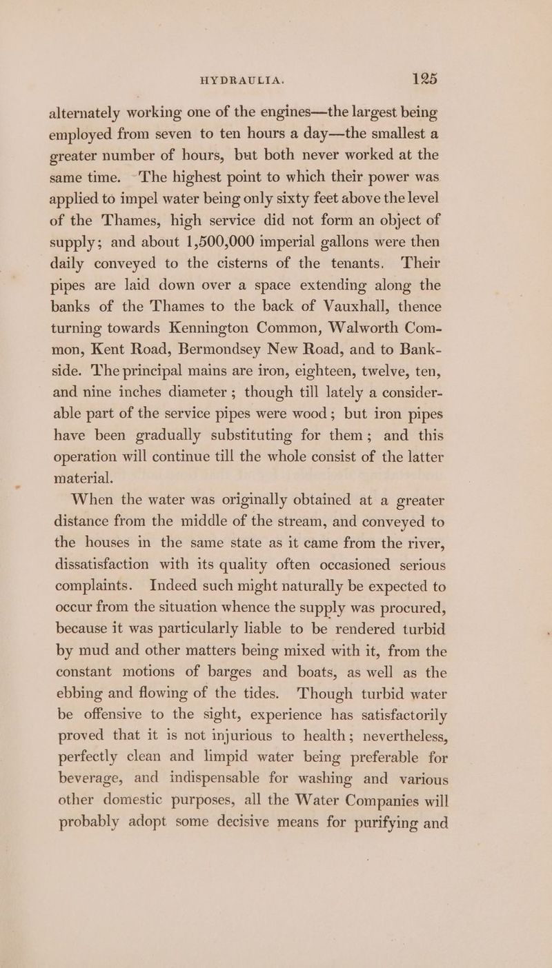 alternately working one of the engines—the largest being employed from seven to ten hours a day—the smallest a greater number of hours, but both never worked at the same time. ~The highest point to which their power was applied to impel water being only sixty feet above the level of the Thames, high service did not form an object of supply; and about 1,500,000 imperial gallons were then daily conveyed to the cisterns of the tenants. Their pipes are laid down over a space extending along the banks of the Thames to the back of Vauxhall, thence turning towards Kennington Common, Walworth Com- mon, Kent Road, Bermondsey New Road, and to Bank- side. The principal mains are iron, eighteen, twelve, ten, and nine inches diameter ; though till lately a consider- able part of the service pipes were wood ; but iron pipes have been gradually substituting for them; and this operation will continue till the whole consist of the latter material. When the water was originally obtained at a greater distance from the middle of the stream, and conveyed to the houses in the same state as it came from the river, dissatisfaction with its quality often occasioned serious complaints. Indeed such might naturally be expected to occur from the situation whence the supply was procured, because it was particularly liable to be rendered turbid by mud and other matters bemg mixed with it, from the constant motions of barges and boats, as well as the ebbing and flowing of the tides. Though turbid water be offensive to the sight, experience has satisfactorily proved that it is not injurious to health; nevertheless, perfectly clean and limpid water being preferable for beverage, and indispensable for washing and various other domestic purposes, all the Water Companies will probably adopt some decisive means for purifying and