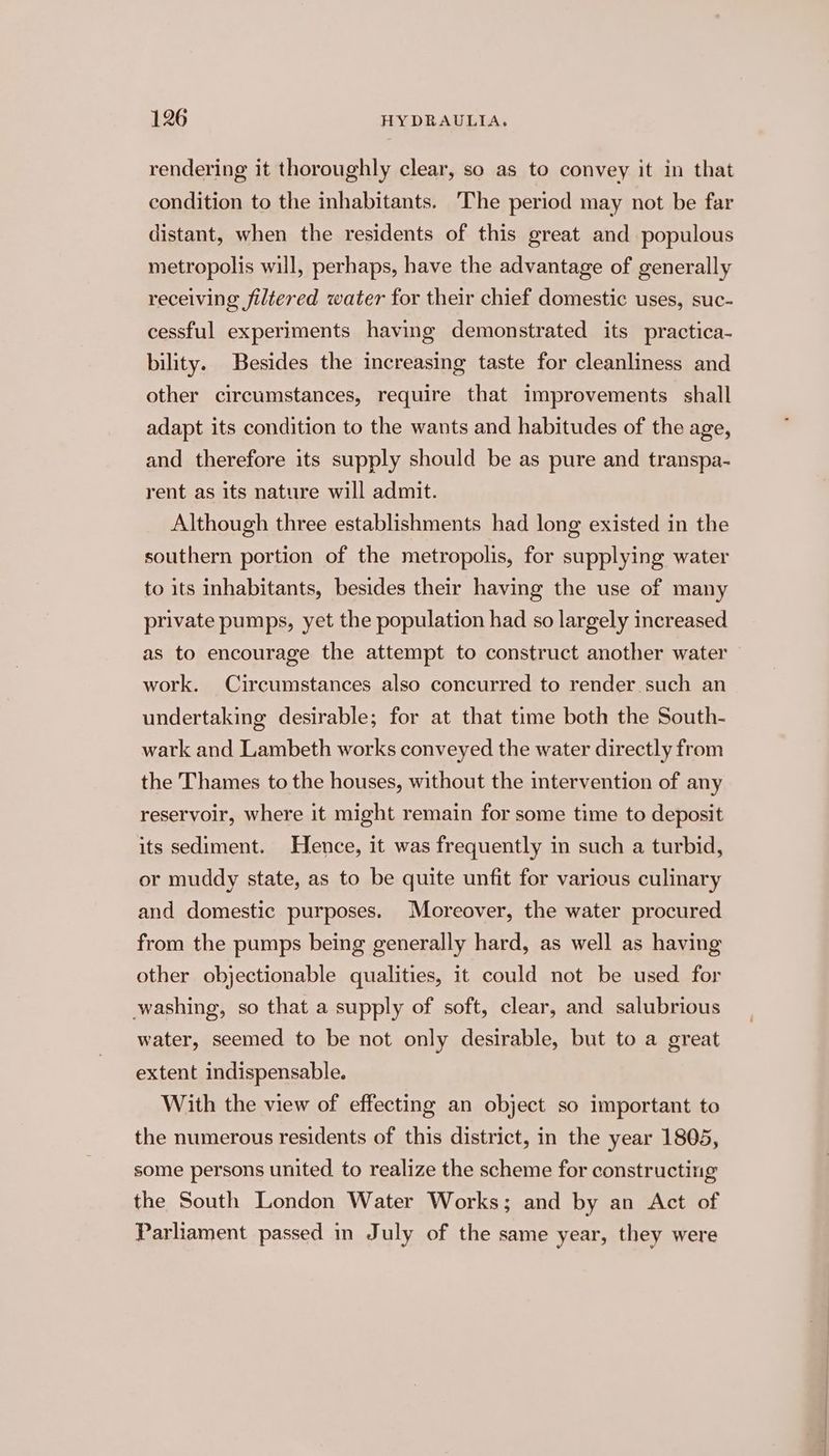 rendering it thoroughly clear, so as to convey it in that condition to the inhabitants. ‘The period may not be far distant, when the residents of this great and populous metropolis will, perhaps, have the advantage of generally receiving filtered water for their chief domestic uses, suc- cessful experiments having demonstrated its practica- bility. Besides the increasing taste for cleanliness and other circumstances, require that improvements shall adapt its condition to the wants and habitudes of the age, and therefore its supply should be as pure and transpa- rent as its nature will admit. Although three establishments had long existed in the southern portion of the metropolis, for supplying water to its inhabitants, besides their having the use of many private pumps, yet the population had so largely increased as to encourage the attempt to construct another water work. Circumstances also concurred to render such an undertaking desirable; for at that time both the South- wark and Lambeth works conveyed the water directly from the Thames to the houses, without the intervention of any reservoir, where it might remain for some time to deposit its sediment. Hence, it was frequently in such a turbid, or muddy state, as to be quite unfit for various culinary and domestic purposes. Moreover, the water procured from the pumps being generally hard, as well as having other objectionable qualities, it could not be used for washing, so that a supply of soft, clear, and salubrious water, seemed to be not only desirable, but to a great extent indispensable. With the view of effecting an object so important to the numerous residents of this district, in the year 1805, some persons united. to realize the scheme for constructing the South London Water Works; and by an Act of Parliament passed in July of the same year, they were
