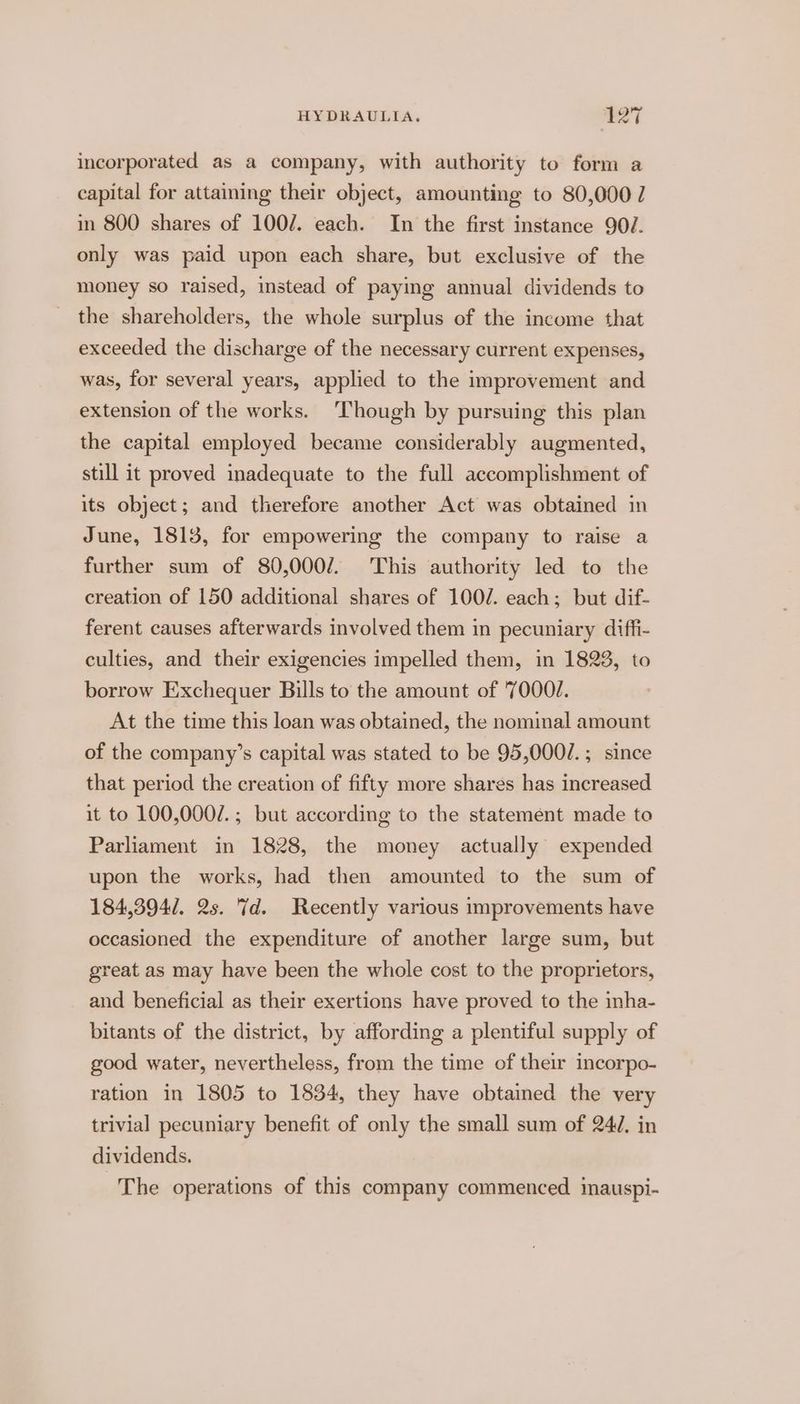 incorporated as a company, with authority to form a capital for attaining their object, amounting to 80,000 7 in 800 shares of 100/. each. In the first instance 907. only was paid upon each share, but exclusive of the money so raised, instead of paying annual dividends to _ the shareholders, the whole surplus of the income that exceeded the discharge of the necessary current expenses, was, for several years, applied to the improvement and extension of the works. ‘Though by pursuing this plan the capital employed became considerably augmented, still it proved inadequate to the full accomplishment of its object; and therefore another Act was obtained in June, 1813, for empowering the company to raise a further sum of 80,000/. This authority led to the creation of 150 additional shares of 100/. each; but dif- ferent causes afterwards involved them in pecuniary diffi- culties, and their exigencies impelled them, in 1823, to borrow Exchequer Bills to the amount of 7000J. At the time this loan was obtained, the nominal amount of the company’s capital was stated to be 95,000/.; since that period the creation of fifty more shares has increased it to 100,000/.; but according to the statement made to Parliament in 1828, the money actually expended upon the works, had then amounted to the sum of 184,394/. 2s. 7d. Recently various improvements have occasioned the expenditure of another large sum, but great as may have been the whole cost to the proprietors, and beneficial as their exertions have proved to the inha- bitants of the district, by affording a plentiful supply of good water, nevertheless, from the time of their incorpo- ration in 1805 to 1834, they have obtained the very trivial pecuniary benefit of only the small sum of 247. in dividends. The operations of this company commenced inauspi-