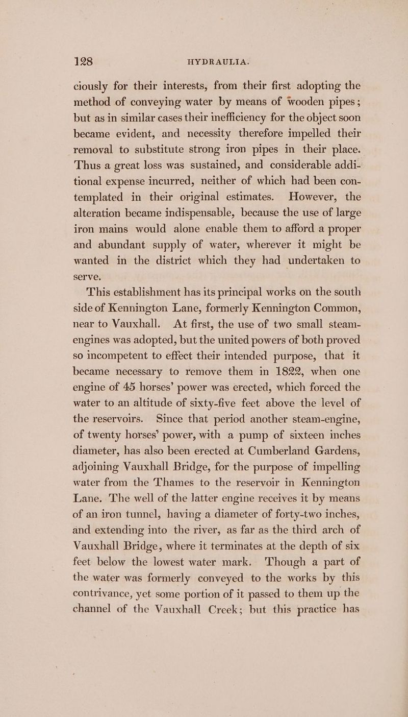ciously for their interests, from their first adopting the method of conveying water by means of wooden pipes ; but as in similar cases their inefficiency for the object soon became evident, and necessity therefore impelled their removal to substitute strong iron pipes in their place. Thus a great loss was sustained, and considerable addi- tional expense incurred, neither of which had been con- templated in their original estimates. However, the alteration became indispensable, because the use of large iron mains would alone enable them to afford a proper and abundant supply of water, wherever it might be wanted in the district which they had undertaken to serve, This establishment has its principal works on the south side of Kennington Lane, formerly Kennington Common, near to Vauxhall. At first, the use of two small steam- engines was adopted, but the united powers of both proved so incompetent to effect their mtended purpose, that it became necessary to remove them in 1822, when one engine of 45 horses’ power was erected, which forced the water to an altitude of sixty-five feet above the level of the reservoirs. Since that period another steam-engine, of twenty horses’ power, with a pump of sixteen inches diameter, has also been erected at Cumberland Gardens, adjoining Vauxhall Bridge, for the purpose of impelling water from the Thames to the reservoir in Kennington Lane. The well of the latter engine receives it by means of an iron tunnel, having a diameter of forty-two inches, and extending into the river, as far as the third arch of Vauxhall Bridge, where it terminates at the depth of six feet below the lowest water mark. ‘Though a part of the water was formerly conveyed to the works by this contrivance, yet some portion of it passed to them up the channel of the Vauxhall Creek; but this practice has