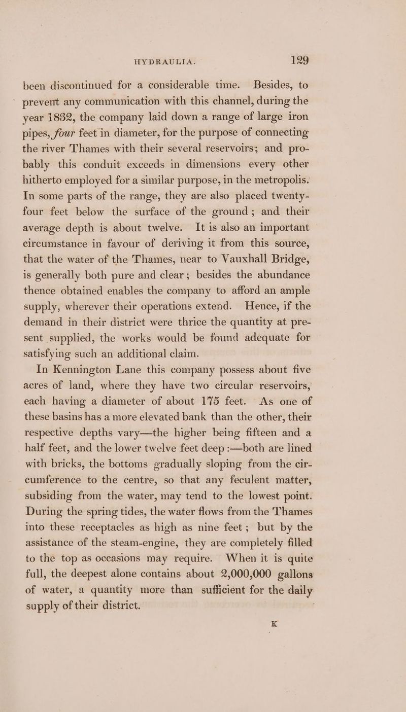 been discontinued for a considerable time. Besides, to ~ prevent any communication with this channel, during the year 1832, the company laid down a range of large iron pipes, four feet in diameter, for the purpose of connecting the river Thames with their several reservoirs; and pro- bably this conduit exceeds in dimensions every other hitherto employed for a similar purpose, in the metropolis. In some parts of the range, they are also placed twenty- four feet below the surface of the ground; and their average depth is about twelve. It is also an important circumstance in favour of deriving it from this source, that the water of the Thames, near to Vauxhall Bridge, is generally both pure and clear; besides the abundance thence obtained enables the company to afford an ample supply, wherever their operations extend. Hence, if the demand in their district were thrice the quantity at pre- sent supplied, the works would be found adequate for satisfying such an additional claim. In Kennington Lane this company possess about five acres of land, where they have two circular reservoirs, each having a diameter of about 175 feet. As one of these basins has a more elevated bank than the other, their respective depths vary—the higher being fifteen and a half feet, and the lower twelve feet deep :—both are lined with bricks, the bottoms gradually sloping from the cir- cumference to the centre, so that any feculent matter, subsiding from the water, may tend to the lowest point. During the spring tides, the water flows from the Thames into these receptacles as high as nine feet; but by the assistance of the steam-engine, they are completely filled to the top as oceasions may require. When it is quite full, the deepest alone contains about 2,000,000 gallons of water, a quantity more than sufficient for the daily supply of their district. K