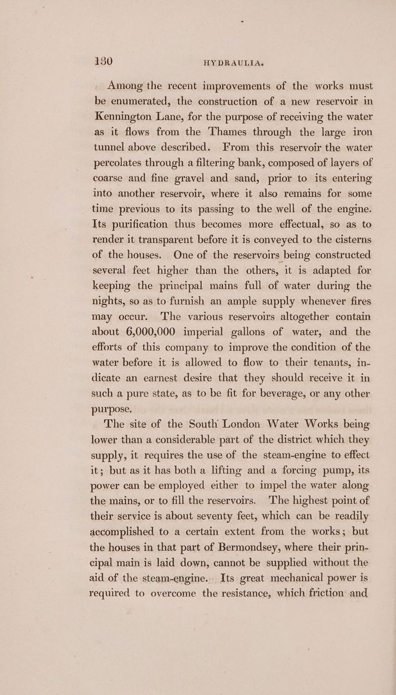 Among the recent improvements of the works must be enumerated, the construction of a new reservoir in Kennington Lane, for the purpose of receiving the water as it flows from the Thames through the large iron tunnel above described. From this reservoir the water percolates through a filtering bank, composed of layers of coarse and fine gravel and sand, prior to its entering into another reservoir, where it also remains for some _ time previous to its passing to the well of the engine. Its purification thus becomes more effectual, so as to render it transparent before it is conveyed to the cisterns of the houses. One of the reservoirs being constructed several feet higher than the others, it is adapted for keeping the principal mains full of water during the nights, so as to furnish an ample supply whenever fires may occur. The various reservoirs altogether contain about 6,000,000 imperial gallons of water, and the efforts of this company to improve the condition of the water before it is allowed to flow to their tenants, in- dicate an earnest desire that they should receive it in such a pure state, as to be fit for beverage, or any other purpose. | The site of the South London Water Works being lower than a considerable part of the district which they supply, it requires the use of the steam-engine to effect it; but as it has both a lifting and a forcing pump, its power can be employed either to impel the water along the mains, or to fill the reservoirs. The highest point of their service is about seventy feet, which can be readily accomplished to a certain extent from the works; but the houses in that part of Bermondsey, where their prin- cipal main is laid down, cannot be supplied without the aid of the steam-engine... Its great mechanical power is required to overcome the resistance, which friction and