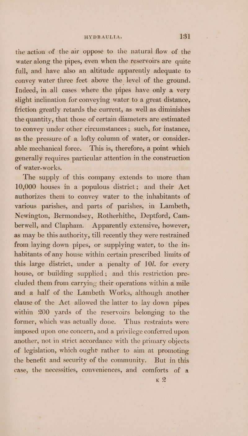 the action of the air oppose to the natural flow of the water along the pipes, even when the reservoirs are quite full, and have also an altitude apparently adequate to convey water three feet above the level of the ground. Indeed, in.all cases where the pipes have only a very slight inclination for conveying water to a great distance, friction greatly retards the current, as well as diminishes the quantity, that those of certain diameters are estimated to convey under other circumstances ; such, for instance, as the pressure of a lofty column of water, or consider- able mechanical force. This is, therefore, a point which generally requires particular attention in the construction of water-works. The supply of this company extends to more than 10,000 houses in a populous district; and their Act authorizes them to convey water to the inhabitants of various parishes, and parts of parishes, im Lambeth, Newington, Bermondsey, Rotherhithe, Deptford, Cam- berwell, and Clapham. Apparently extensive, however, as may be this authority, till recently they were restrained from laying down pipes, or supplying water, to the in- habitants of any house within certain prescribed limits of this large district, under a penalty of 107. for every house, or building supplied; and this restriction pre- cluded them from carrying their operations within a mile and a half of the Lambeth Works, although another clause of the Act allowed the latter to lay down pipes within 200 yards of the reservoirs belonging to the former, which was actually done. ‘Thus restraints were imposed upon one concern, and a privilege conferred upon another, not in strict accordance with the primary objects of legislation, which ought rather to aim at promoting the benefit and security of the community. But in this case, the necessities, conveniences, and comforts of a K 2