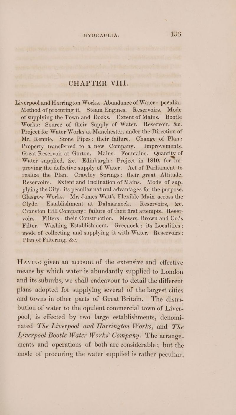 CHAPTER VIII. Liverpool and Harrington Works. Abundance of Water: peculiar Method of procuring it. Steam Engines. Reservoirs. Mode of supplying the Town and Docks. Extent of Mains. Bootle Works: Source of their Supply of Water. Reservoir, &amp;c. Project for Water Works at Manchester, under the Direction of Mr. Rennie. Stone Pipes: their failure. Change of Plan: Property transferred to a new Company. Improvements. Great Reservoir at Gorton. Mains. Fountains. Quantity of Water supplied, &amp;c. Edinburgh: Project in 1810, for im- proving the defective supply of Water. Act of Parliament to realize the Plan. Crawley Springs: their great Altitude. Reservoirs. Extent and Inclination of Mains. Mode of sup- plying the City: its peculiar natural advantages for the purpose. Glasgow Works. Mr. James Watt’s Flexible Main across the Clyde. Establishment at Dalmarnock. Reservoirs, &amp;c. Cranston Hill Company: failure of their first attempts. Reser- voirs. Filters: their Construction. Messrs. Brown and Co.’s Filter. Washing Establishment. Greenock; its Localities ; mode of collecting and supplying it with Water. Reservoirs: Plan of Filtering, &amp;c. Havine given an account of the extensive and effective means by which water 1s abundantly supplied to London and its suburbs, we shall endeavour to detail the different plans adopted for supplying several of the largest cities and towns in other parts of Great Britain. The distri- bution of water to the opulent commercial town of Liver- pool, is effected by two large establishments, denomi- nated The Liverpool and Harrington Works, and The Liverpool Bootle Water Works’ Company. The arrange- ments and operations of both are considerable; but the mode of procuring the water supplied is rather peculiar,