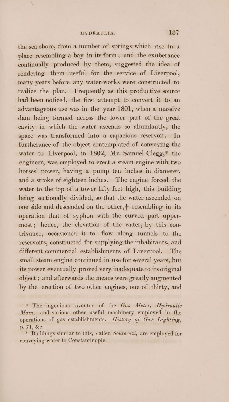 the sea shore, from a number of springs which rise in a place resembling a bay in its form; and the exuberance continually produced by them, suggested the idea of rendering them useful for the service of Liverpool, many years before any water-works were constructed to realize the plan. Frequently as this productive source had been noticed, the first attempt to convert it to an advantageous use was in the year 1801, when a massive dam being formed across the lower part of the great cavity m which the water ascends so abundantly, the space was transformed into a capacious reservoir. In furtherance of the object contemplated of conveying the water to Liverpool, in 1802, Mr. Samuel Clegg,* the engineer, was employed to erect a steam-engine with two horses’ power, having a pump ten inches in diameter, and a stroke of eighteen inches. The engine forced the water to the top of a tower fifty feet high, this building being sectionally divided, so that the water ascended on one side and descended on the other, resembling in its operation that of syphon with the curved part upper- most; hence, the elevation of the water, by this con- trivance, occasioned it to flow along tunnels to the reservoirs, constructed for supplying the inhabitants, and different commercial establishments of Liverpool. The small steam-engine continued in use for several years, but its power eventually proved very inadequate to its original object ; and afterwards the means were greatly augmented by the erection of two other engines, one of thirty, and * The ingenious inventor of the Gas Meter, Hydraulic Main, and various other useful machinery employed in the operations of gas establishments. History of Gas Lighting, Df 1; &amp;e, + Buildings similar to this, called Souteraz, are employed for conveying water to Constantinople.