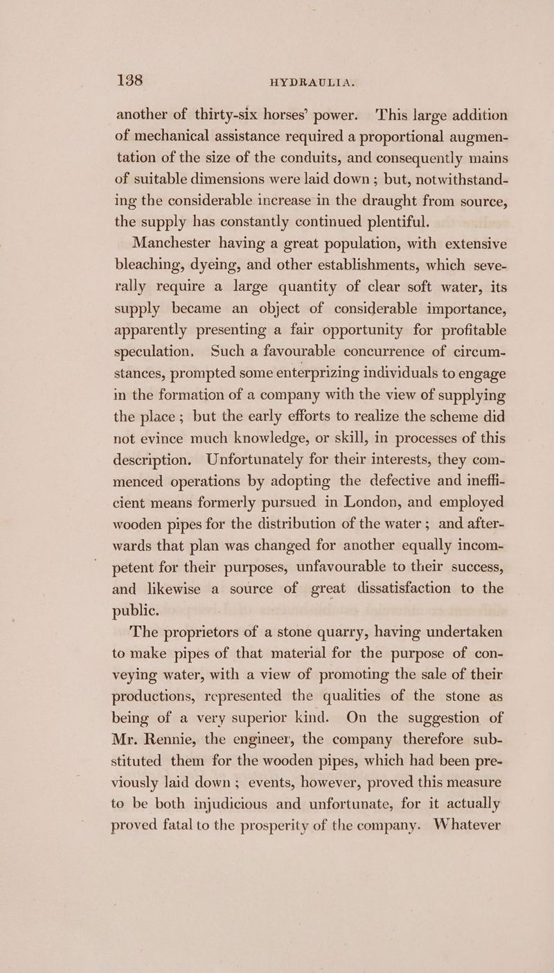 another of thirty-six horses’ power. This large addition of mechanical assistance required a proportional augmen- tation of the size of the conduits, and consequently mains of suitable dimensions were laid down ; but, notwithstand- ing the considerable increase in the draught from source, the supply has constantly continued plentiful. Manchester having a great population, with extensive bleaching, dyeing, and other establishments, which seve- rally require a large quantity of clear soft water, its supply became an object of considerable importance, apparently presenting a fair opportunity for profitable speculation, Such a favourable concurrence of circum- stances, prompted some enterprizing individuals to engage in the formation of a company with the view of supplying the place; but the early efforts to realize the scheme did not evince much knowledge, or skill, in processes of this description. Unfortunately for their interests, they com- menced operations by adopting the defective and inefii- cient means formerly pursued in London, and employed wooden pipes for the distribution of the water ; and after- wards that plan was changed for another equally incom- petent for their purposes, unfavourable to their success, and likewise a source of great dissatisfaction to the public. The proprietors of a stone quarry, having undertaken to make pipes of that material for the purpose of con- veying water, with a view of promoting the sale of their productions, represented the qualities of the stone as being of a very superior kind. On the suggestion of Mr. Rennie, the engineer, the company therefore sub- stituted them for the wooden pipes, which had been pre- viously laid down ; events, however, proved this measure to be both injudicious and unfortunate, for it actually proved fatal to the prosperity of the company. Whatever