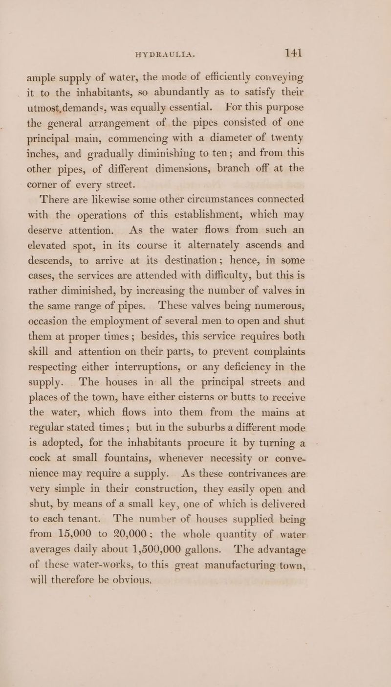 ample supply of water, the mode of efficiently conveying it to the inhabitants, so abundantly as to satisfy their utmost,demands, was equally essential. For this purpose the general arrangement of the pipes consisted of one principal main, commencing with a diameter of twenty inches, and gradually diminishing to ten; and from this other pipes, of different dimensions, branch off at the corner of every street. There are likewise some other circumstances connected with the operations of this establishment, which may deserve attention. As the water flows from such an elevated spot, in its course it alternately ascends and descends, to arrive at its destination; hence, in some cases, the services are attended with difficulty, but this is rather diminished, by increasing the number of valves in the same range of pipes. These valves being numerous, occasion the employment of several men to open and shut them at proper times; besides, this service requires both skill and attention on their parts, to prevent complaints respecting either interruptions, or any deficiency in the supply. The houses in all the principal streets and places of the town, have either cisterns or butts to receive the water, which flows into them from the mains at regular stated times; but in the suburbs a different mode is adopted, for the inhabitants procure it by turning a cock at small fountains, whenever necessity or conve- nience may require a supply. As these contrivances are very simple in their construction, they easily open and shut, by means of a small key, one of which is delivered to each tenant. The number of houses supplied being from 15,000 to 20,000; the whole quantity of water averages daily about 1,500,000 gallons. The advantage of these water-works, to this great manufacturing town, will therefore be obvious,
