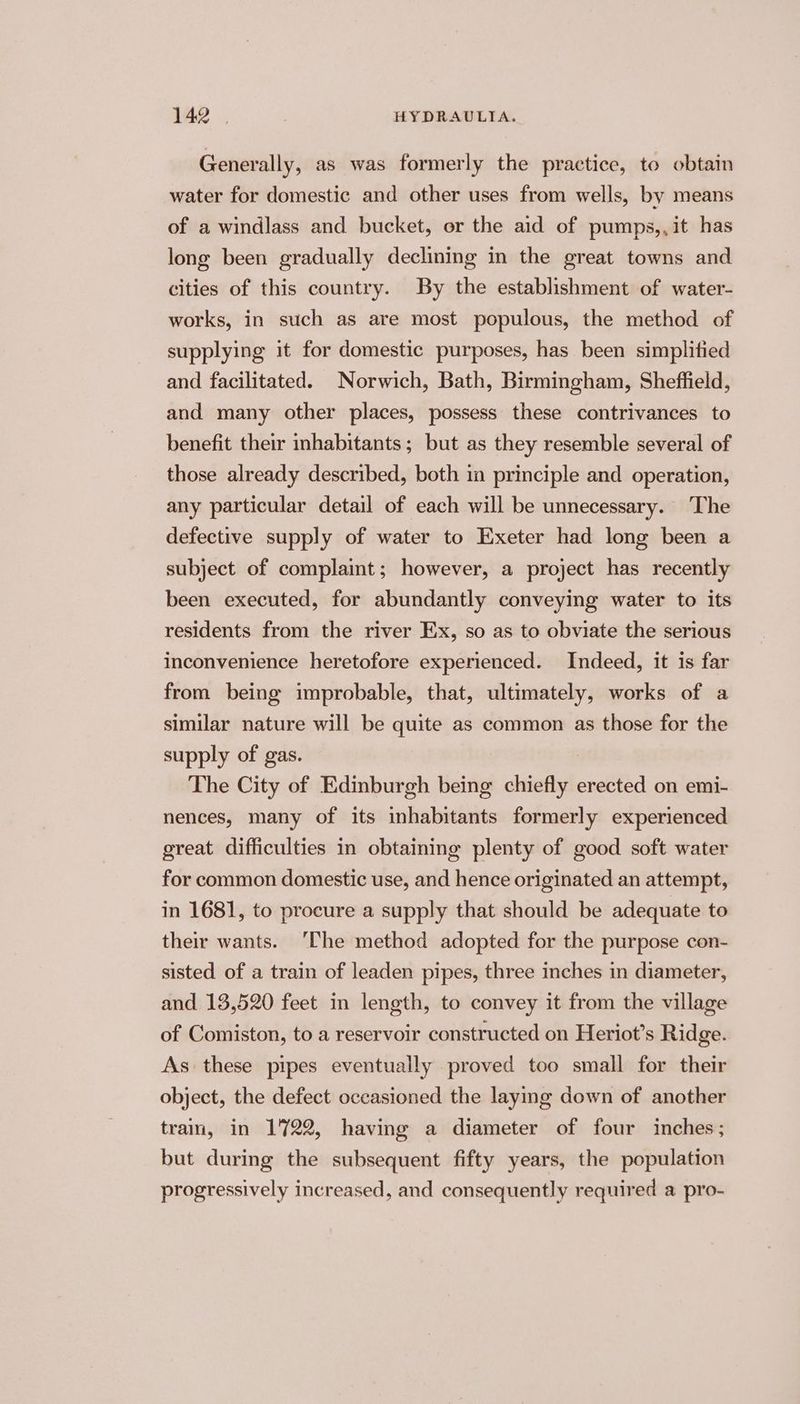 Generally, as was formerly the practice, to obtain water for domestic and other uses from wells, by means of a windlass and bucket, or the aid of pumps,,it has long been gradually declining in the great towns and cities of this country. By the establishment of water- works, in such as are most populous, the method of supplying it for domestic purposes, has been simplitied and facilitated. Norwich, Bath, Birmingham, Sheffield, and many other places, possess these contrivances to benefit their inhabitants; but as they resemble several of those already described, both in principle and operation, any particular detail of each will be unnecessary. The defective supply of water to Exeter had long been a subject of complaint; however, a project has recently been executed, for abundantly conveying water to its residents from the river Ex, so as to obviate the serious inconvenience heretofore experienced. Indeed, it is far from being improbable, that, ultimately, works of a similar nature will be quite as common as those for the supply of gas. The City of Edinburgh being chiefly erected on emi- nences, many of its inhabitants formerly experienced great difficulties in obtaining plenty of good soft water for common domestic use, and hence originated an attempt, in 1681, to procure a supply that should be adequate to their wants. ‘Che method adopted for the purpose con- sisted of a train of leaden pipes, three inches in diameter, and 13,520 feet in length, to convey it from the village of Comiston, to a reservoir constructed on Heriot’s Ridge. As these pipes eventually proved too small for their object, the defect occasioned the laying down of another tram, in 1722, having a diameter of four inches; but during the subsequent fifty years, the population progressively increased, and consequently required a pro-