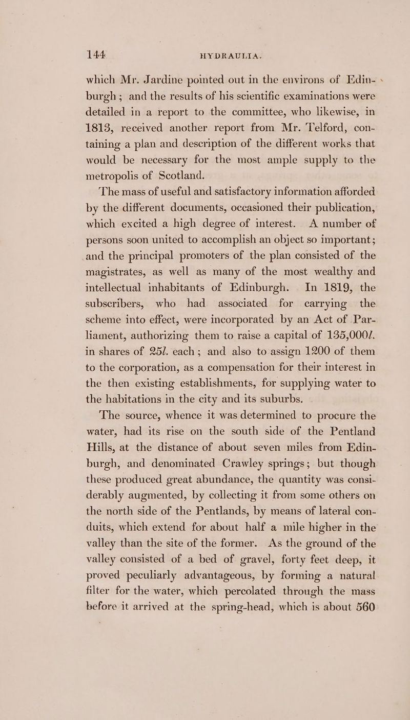 which Mr. Jardine pointed out in the environs of Edin- ~ burgh ; and the results of his scientific examinations were detailed in a report to the committee, who likewise, in 1813, received another report from Mr. Telford, con- taining a plan and description of the different works that would be necessary for the most ample supply to the metropolis of Scotland. The mass of useful and satisfactory information afforded by the different documents, occasioned their publication, which excited a high degree of interest. A number of persons soon united to accomplish an object so important ; and the principal promoters of the plan consisted of the magistrates, as well as many of the most wealthy and intellectual inhabitants of Edinburgh. In 1819, the subscribers, who had associated for carrying the scheme into effect, were incorporated by an Act of Par- liament, authorizing them to raise a capital of 135,0001. in shares of 25/. each; and also to assign 1200 of them to the corporation, as a compensation for their interest in the then existing establishments, for supplying water to the habitations in the city and its suburbs. The source, whence it was determined to procure the water, had its rise on the south side of the Pentland Hills, at the distance of about seven miles from Edin- burgh, and denominated Crawley springs; but though these produced great abundance, the quantity was consi- derably augmented, by collecting it from some others on the north side of the Pentlands, by means of lateral con- duits, which extend for about half a mile higher in the valley than the site of the former. As the ground of the valley consisted of a bed of gravel, forty feet deep, it proved peculiarly advantageous, by forming a natural filter for the water, which percolated through the mass before it arrived at the spring-head, which is about 560