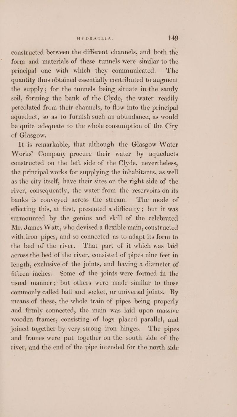 constructed between the different channels, and both the form and materials of these tunnels were similar to the principal one with which they communicated. The quantity thus obtained essentially contributed to augment the supply; for the tunnels being situate in the sandy soil, forming the bank of the Clyde, the water readily percolated from their channels, to flow into the principal aqueduct, so as to furnish such an abundance, as would be quite adequate to the whole consumption of the City of Glasgow. | It is remarkable, that although the Glasgow Water Works’ Company procure their water by aqueducts constructed on the left side of the Clyde, nevertheless, the principal works for supplying the inhabitants, as well as the city itself, have their sites on the right side of the river, consequently, the water from the reservoirs on its banks is conveyed across the stream. The mode of effecting this, at first, presented a difficulty ; but it was ‘surmounted by the genius and skill of the celebrated Mr. James Watt, who devised a flexible main, constructed with. iron pipes, and so connected as to adapt its form to the bed of the river. That part of it which was laid across the bed of the river, consisted of pipes nine feet in length, exclusive of the joints, and having a diameter of fifteen inches. Some of the joints were formed in the usual manner; but others were made similar to those commonly called ball and socket, or universal joints. By means of these, the whole train of pipes being properly and firmly connected, the main was laid upon massive wooden frames, consisting of logs placed parallel, and joined together by very strong iron hinges. The pipes and frames were put together on the south side of the river, and the end of the pipe intended for the north side