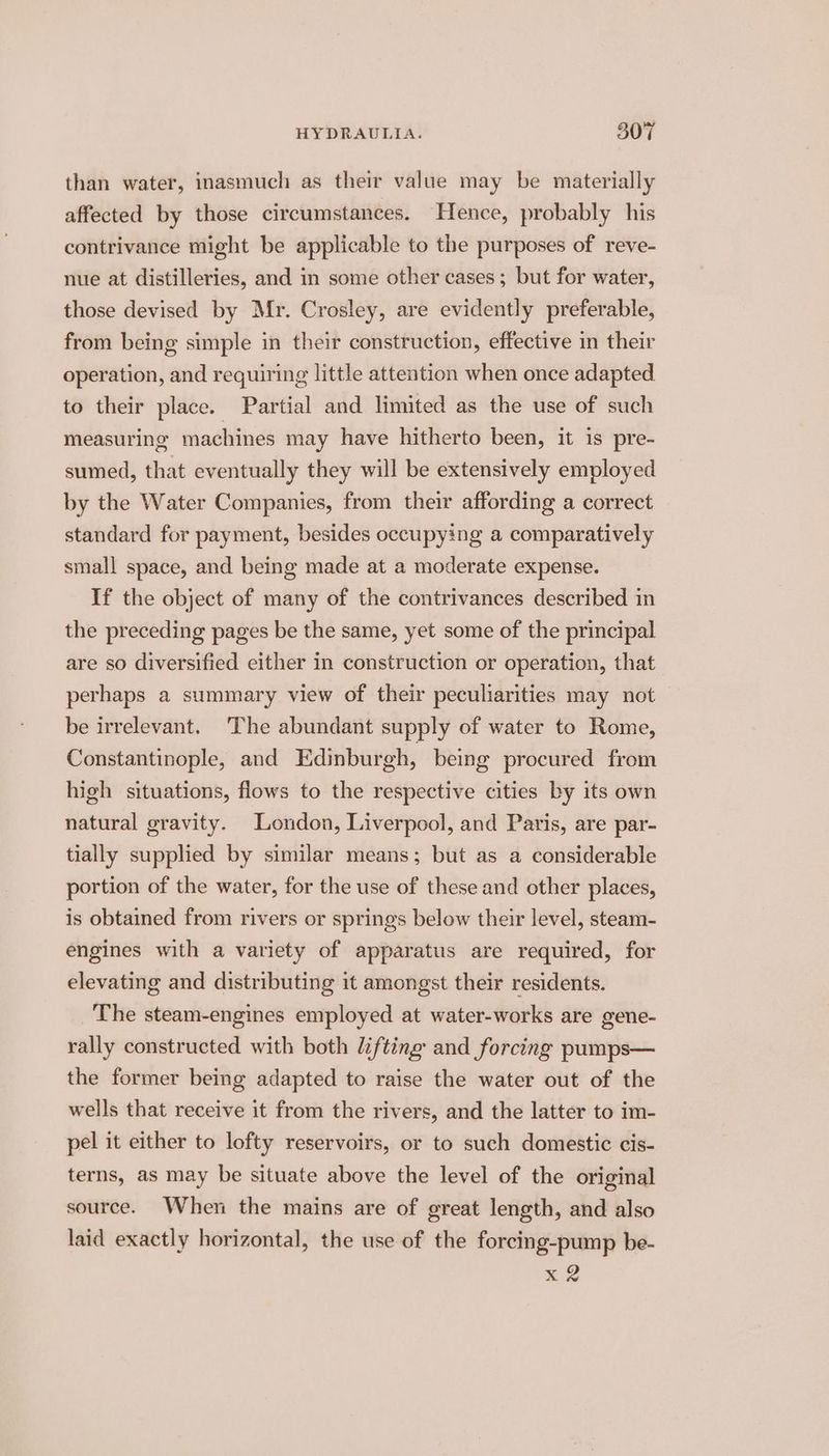 than water, inasmuch as their value may be materially affected by those circumstances. Hence, probably his contrivance might be applicable to the purposes of reve- nue at distilleries, and in some other cases; but for water, those devised by Mr. Crosley, are evidently preferable, from being simple in their construction, effective in their operation, and requiring little attention when once adapted to their place. Partial and limited as the use of such measuring machines may have hitherto been, it is pre- sumed, that eventually they will be extensively employed by the Water Companies, from their affording a correct standard for payment, besides occupying a comparatively small space, and being made at a moderate expense. If the object of many of the contrivances described in the preceding pages be the same, yet some of the principal are so diversified either in construction or operation, that perhaps a summary view of their peculiarities may not be irrelevant. The abundant supply of water to Rome, Constantinople, and Edinburgh, being procured from high situations, flows to the respective cities by its own natural gravity. London, Liverpool, and Paris, are par- tially supplied by similar means; but as a considerable portion of the water, for the use of these and other places, is obtained from rivers or springs below their level, steam- engines with a variety of apparatus are required, for elevating and distributing it amongst their residents. The steam-engines employed at water-works are gene- rally constructed with both lifting and forcing pumps— the former being adapted to raise the water out of the wells that receive it from the rivers, and the latter to im- pel it either to lofty reservoirs, or to such domestic cis- terns, as may be situate above the level of the original source. When the mains are of great length, and also laid exactly horizontal, the use of the forcing-pump be- x 2