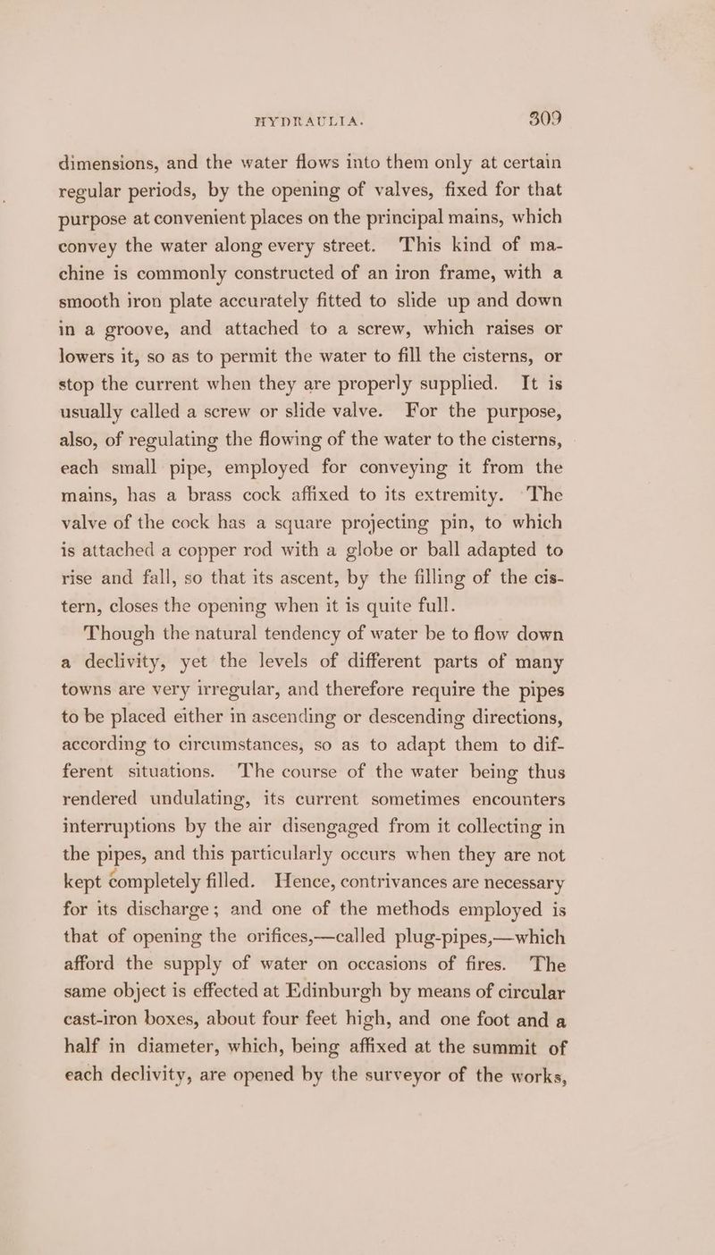 dimensions, and the water flows into them only at certain regular periods, by the opening of valves, fixed for that purpose at convenient places on the principal mains, which convey the water along every street. This kind of ma- chine is commonly constructed of an iron frame, with a smooth iron plate accurately fitted to slide up and down in a groove, and attached to a screw, which raises or lowers it, so as to permit the water to fill the cisterns, or stop the current when they are properly supplied. It is usually called a screw or slide valve. For the purpose, also, of regulating the flowing of the water to the cisterns, each small pipe, employed for conveying it from the mains, has a brass cock affixed to its extremity. The valve of the cock has a square projecting pin, to which is attached a copper rod with a globe or ball adapted to rise and fall, so that its ascent, by the filling of the cis- tern, closes the opening when it is quite full. Though the natural tendency of water be to flow down a declivity, yet the levels of different parts of many towns are very irregular, and therefore require the pipes to be placed either in ascending or descending directions, according to circumstances, so as to adapt them to dif- ferent situations. ‘The course of the water being thus rendered undulating, its current sometimes encounters interruptions by the air disengaged from it collecting in the pipes, and this particularly occurs when they are not kept completely filled. Hence, contrivances are necessary for its discharge; and one of the methods employed is that of opening the orifices,—called plug-pipes,—which afford the supply of water on occasions of fires. The same object is effected at Edinburgh by means of circular cast-iron boxes, about four feet high, and one foot and a half in diameter, which, being affixed at the summit of each declivity, are opened by the surveyor of the works,