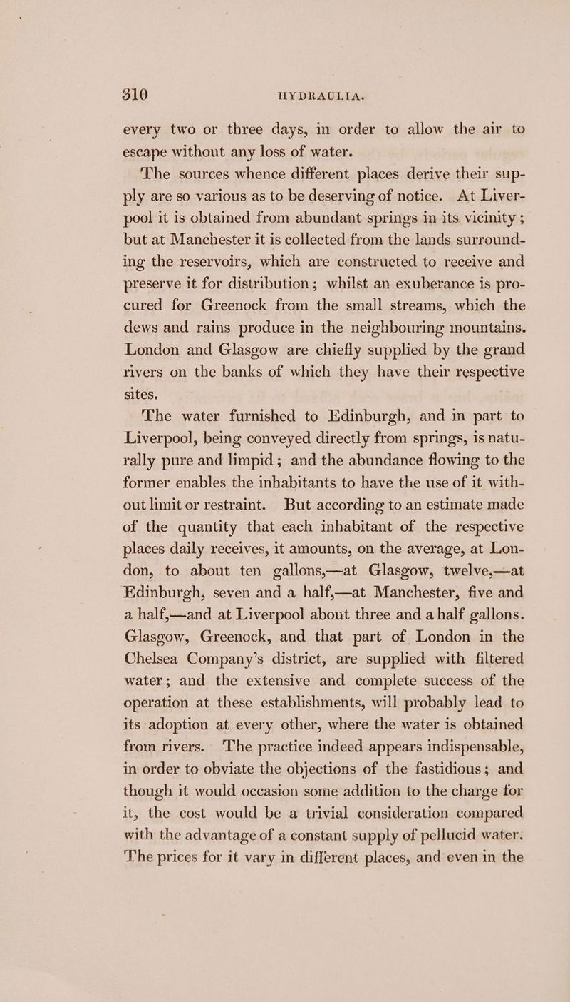 every two or three days, in order to allow the air to escape without any loss of water. The sources whence different places derive their sup- ply are so various as to be deserving of notice. At Liver- pool it is obtained from abundant springs in its vicinity ; but at Manchester it is collected from the lands surround- ing the reservoirs, which are constructed to receive and preserve it for distribution; whilst an exuberance is pro- cured for Greenock from the small streams, which the dews and rains produce in the neighbouring mountains. London and Glasgow are chiefly supplied by the grand rivers on the banks of which they have their respective sites. The water furnished to Edinburgh, and in part to Liverpool, being conveyed directly from springs, is natu- rally pure and limpid; and the abundance flowing to the former enables the inhabitants to have the use of it with- out limit or restraint. But according to an estimate made of the quantity that each inhabitant of the respective places daily receives, it amounts, on the average, at Lon- don, to about ten gallons,—at Glasgow, twelve,—at Edinburgh, seven and a half,—at Manchester, five and a half,—and at Liverpool about three and a half gallons. Glasgow, Greenock, and that part of London in the Chelsea Company’s district, are supplied with filtered water; and the extensive and complete success of the operation at these establishments, will probably lead to its adoption at every other, where the water is obtained from rivers. ‘The practice indeed appears indispensable, in order to obviate the objections of the fastidious; and though it would occasion some addition to the charge for it, the cost would be a trivial consideration compared with the advantage of a constant supply of pellucid water. The prices for it vary in different places, and even in the