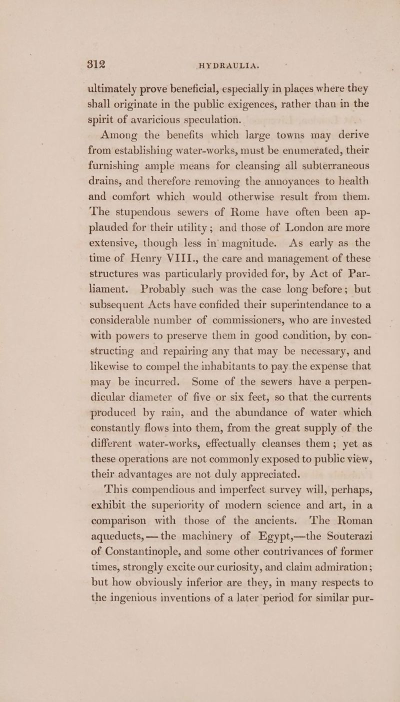 ultimately prove beneficial, especially in places where they shall originate in the public exigences, rather than in the spirit of avaricious speculation. Among the benefits which large towns may derive from establishing water-works, must be enumerated, their furnishing ample means for cleansing all subterraneous drains, and therefore removing the annoyances to health and comfort which would otherwise result from them. The stupendous sewers of Rome have often been ap- plauded for their utility ; and those of London are more extensive, though less in magnitude. As early as the time of Henry VIII., the care and management of these structures was particularly provided for, by Act of Par- liament. Probably such was the case long before; but subsequent Acts have confided their superintendance to a considerable number of commissioners, who are invested with powers to preserve them in good condition, by con- structing and repairing any that may be necessary, and likewise to compel the inhabitants to pay the expense that may be incurred. Some of the sewers have a perpen- dicular diameter of five or six feet, so that the currents produced by rain, and the abundance of water which constantly flows into them, from the great supply of the different water-works, effectually cleanses them ; yet as these operations are not commonly exposed to public view, their advantages are not duly appreciated. | This compendious and imperfect survey will, perhaps, exhibit the superiority of modern science and art, in a comparison with those of the ancients. The Roman aqueducts,— the machinery of Egypt,—the Souterazi of Constantinople, and some other contrivances of former times, strongly excite our curiosity, and claim admiration ; but how obviously inferior are they, in many respects to the ingenious inventions of a later period for similar pur-