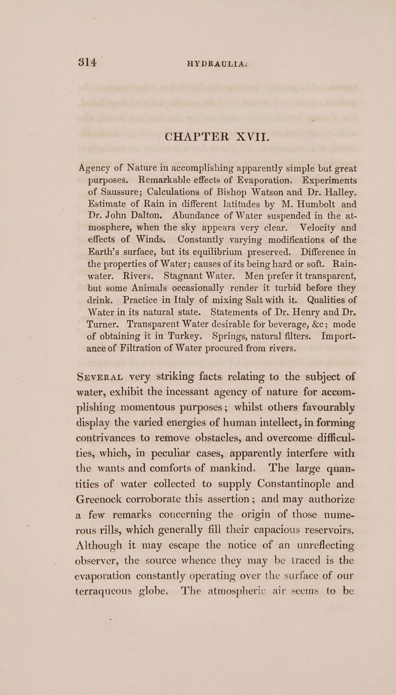 CHAPTER XVII. Agency of Nature in accomplishing apparently simple but great purposes. Remarkable effects of Evaporation. Experiments of Saussure; Calculations of Bishop Watson and Dr. Halley. Estimate of Rain in different latitudes by M. Humbolt and Dr. John Dalton. Abundance of Water suspended in the at- mosphere, when the sky appears very clear. Velocity and effects of Winds. Constantly varying modifications of the Karth’s surface, but its equilibrium preserved. Difference in the properties of Water; causes of its being hard or soft. Rain- water. Rivers, Stagnant Water. Men prefer it transparent, but some Animals occasionally render it turbid before they drink. Practice in Italy of mixing Salt with it. Qualities of Water in its natural state. Statements of Dr. Henry and Dr. Turner. Transparent Water desirable for beverage, &amp;c; mode of obtaining it in Turkey. Springs, natural filters. Import- ance of Filtration of Water procured from rivers. SEVERAL very striking facts relatmg to the subject of water, exhibit the incessant agency of nature for accom- plishing momentous purposes; whilst others favourably display the varied energies of human intellect, in forming contrivances to remove obstacles, and overcome difficul- ties, which, in peculiar cases, apparently interfere with the wants and comforts of mankind. The large quan- tities of water collected to supply Constantinople and Greenock corroborate this assertion; and may authorize a few remarks concerning the origin of those nume- rous rills, which generally fill their capacious reservoirs. Although it may escape the notice of an unreflecting observer, the source whence they may be traced is the evaporation constantly operating over the surface of our terraqueous globe. The atmospheric air seems to be
