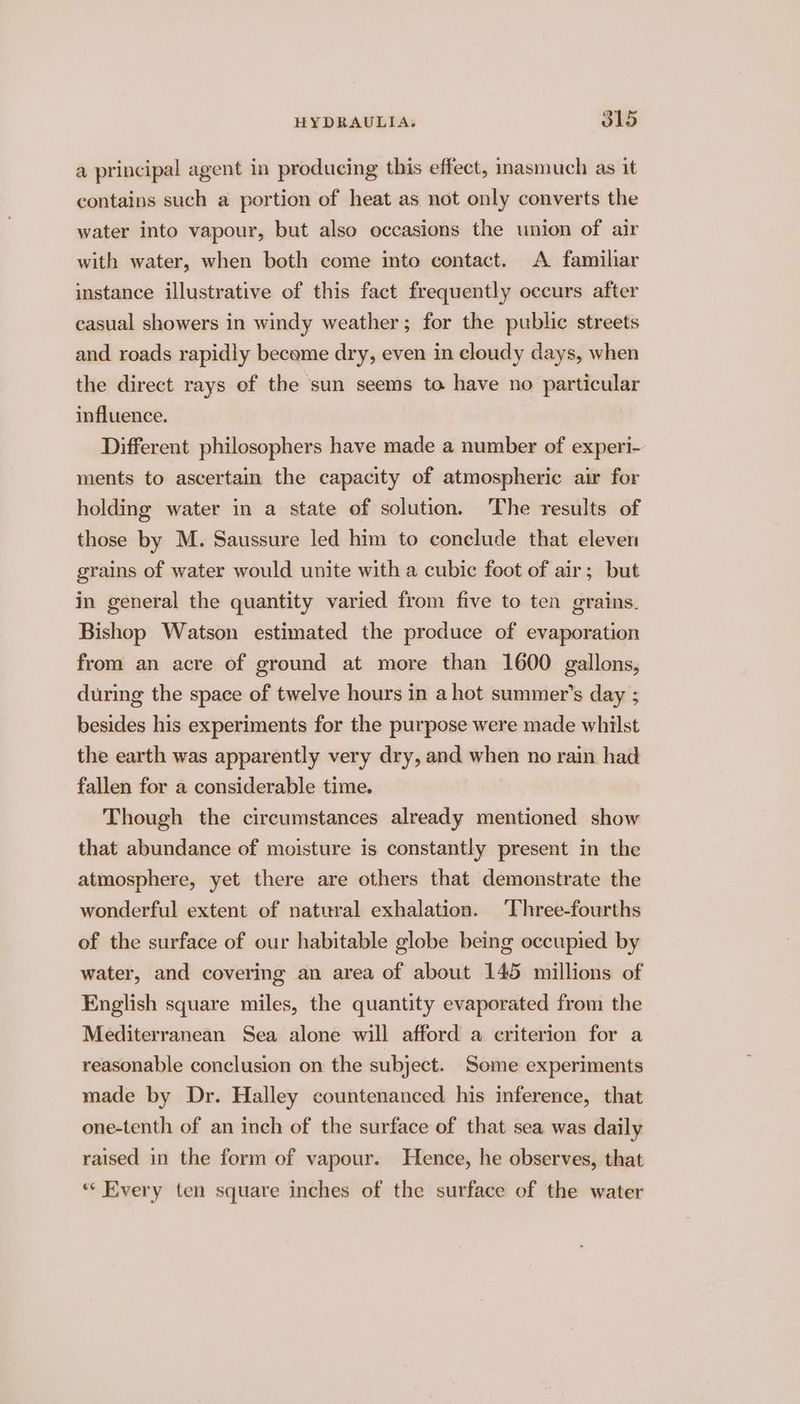 a principal agent in producing this effect, masmuch as it contains such a portion of heat as not only converts the water into vapour, but also occasions the union of air with water, when both come into contact. A familiar instance illustrative of this fact frequently occurs after casual showers in windy weather; for the public streets and roads rapidly became dry, even in cloudy days, when the direct rays of the sun seems to have no particular influence. Different philosophers have made a number of experi- ments to ascertain the capacity of atmospheric air for holding water in a state of solution. The results of those by M. Saussure led him to conclude that eleven grains of water would unite with a cubic foot of air; but in general the quantity varied from five to ten grains. Bishop Watson estimated the produce of evaporation from an acre of ground at more than 1600 gallons, during the space of twelve hours in a hot summer’s day ; besides his experiments for the purpose were made whilst the earth was apparently very dry, and when no rain had fallen for a considerable time. Though the circumstances already mentioned show that abundance of moisture is constantly present in the atmosphere, yet there are others that demonstrate the wonderful extent of natural exhalation. Three-fourths of the surface of our habitable globe being occupied by water, and covering an area of about 145 millions of English square miles, the quantity evaporated from the Mediterranean Sea alone will afford a criterion for a reasonable conclusion on the subject. Some experiments made by Dr. Halley countenanced. his inference, that one-tenth of an inch of the surface of that sea was daily raised in the form of vapour. Hence, he observes, that *“ Every ten square inches of the surface of the water