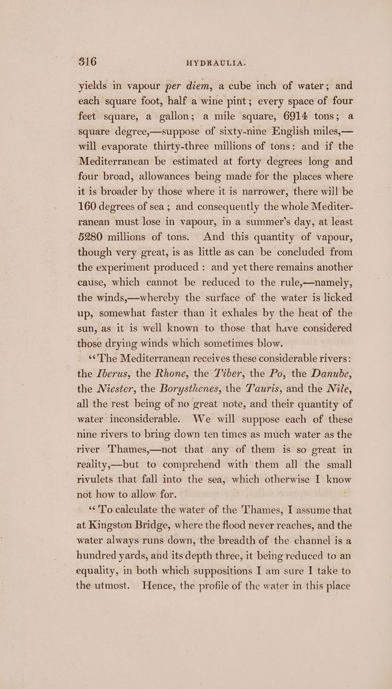 yields in vapour per diem, a cube inch of water; and each square foot, half a wine pint; every space of four feet square, a gallon; a mile square, 6914 tons; a square degree,—suppose of sixty-nine English miles,— will evaporate thirty-three millions of tons: and if the Mediterranean be estimated at forty degrees long and four broad, allowances being made for the places where it is broader by those where it is narrower, there will be 160 degrees of sea; and consequently the whole Mediter- ranean must lose in vapour, in a summer’s day, at least 5280 millions of tons. And this quantity of vapour, though very great, is as little as can be concluded from the experiment produced : and yet there remains another cause, which cannot be reduced to the rule,—namely, the winds,—whereby the surface of the water is licked up, somewhat faster than it exhales by the heat of the sun, as it is well known to those that have considered those drying winds which sometimes blow. ‘‘'The Mediterranean receives these considerable rivers: the Iberus, the Rhone, the T%ber, the Po, the Danube, the Miester, the Borysthenes, the Tauris, and the Nile, all the rest being of no great note, and their quantity of water inconsiderable. We will suppose each of these nine rivers to bring down ten times as much water as the river Chames,—not that any of them is so great in reality,—but to comprehend with them all the small rivulets that fall into the sea, which otherwise I know not how to allow. for. ‘“<'To calculate the water of the Thames, I assume that at Kingston Bridge, where the flood never reaches, and the water always runs down, the breadth of the channel is a hundred yards, and its depth three, it being reduced to an equality, in both which suppositions I am sure I take to the utmost. Hence, the profile of the water in this place