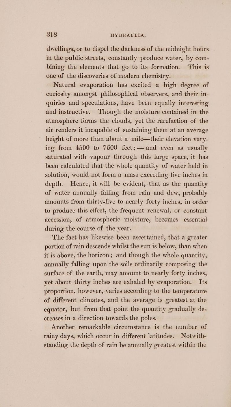 dwellings, or to dispel the darkness of the midnight hours in the public streets, constantly produce water, by com- bining the elements that go to its formation. This is one of the discoveries of modern chemistry. Natural evaporation has excited a high degree of curiosity amongst philosophical observers, and their in- quiries and speculations, have been equally interesting and instructive. ‘Though the moisture contained in the atmosphere forms the clouds, yet the rarefaction of the air renders it incapable of sustaining them at an average height of more than about a mile—their elevation vary- ing from 4500 to 7500 feet: — and even as usually saturated with vapour through this large space, it has been calculated that the whole quantity of water held in solution, would not form a mass exceeding five inches in depth. Hence, it will be evident, that as the quantity of water annually falling from rain and dew, probably amounts from thirty-five to nearly forty inches, in order to produce this effect, the frequent renewal, or constant accession, of atmospheric moisture, becomes essential during the course of the year. The fact has likewise been ascertained, that a greater portion of rain descends whilst the sun is below, than when it is above, the horizon; and though the whole quantity, annually falling upon the soils ordinarily composing the surface of the earth, may amount to nearly forty inches, yet about thirty inches are exhaled by evaporation. Its proportion, however, varies according to the temperature of different climates, and the average is greatest at the equator, but from that point the quantity gradually de- creases in a direction towards the poles. Another remarkable circumstance is the number of rainy days, which occur in different latitudes. Notwith- standing the depth of rain be annually greatest within the