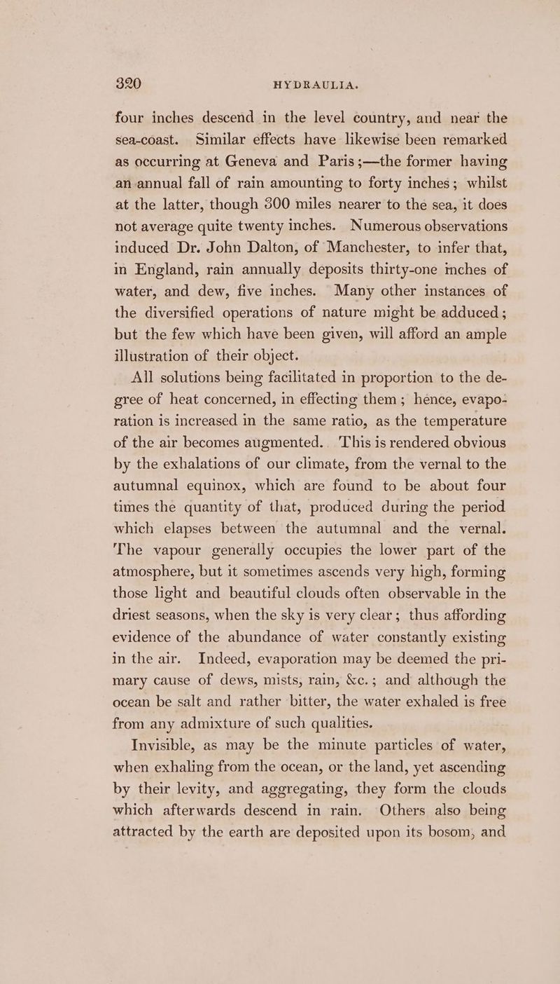 four inches descend in the level country, and near the sea-coast. Similar effects have likewise been remarked as occurring at Geneva and Paris;—the former having an annual fall of rain amounting to forty inches; whilst at the latter, though 300 miles nearer to the sea, it does not average quite twenty inches. Numerous observations induced Dr. John Dalton, of Manchester, to infer that, in England, rain annually deposits thirty-one mches of water, and dew, five inches. Many other instances of the diversified operations of nature might be adduced ; but the few which have been given, will afford an ample illustration of their object. All solutions being facilitated in proportion to the de- gree of heat concerned, in effecting them; hence, evapo- ration is increased in the same ratio, as the temperature of the air becomes augmented... This is rendered obvious by the exhalations of our climate, from the vernal to the autumnal equinox, which are found to be about four times the quantity of that, produced during the period which elapses between the autumnal and the vernal. The vapour generally occupies the lower part of the atmosphere, but it sometimes ascends very high, forming those light and beautiful clouds often observable in the driest seasons, when the sky is very clear; thus affording evidence of the abundance of water constantly existing in the air. Indeed, evaporation may be deemed the pri- mary cause of dews, mists, rain, &amp;c.; and although the ocean be salt and rather bitter, the water exhaled is free from any admixture of such qualities. Invisible, as may be the minute particles of water, when exhaling from the ocean, or the land, yet ascending by their levity, and aggregating, they form the clouds which afterwards descend in rain. Others also being attracted by the earth are deposited upon its bosom, and