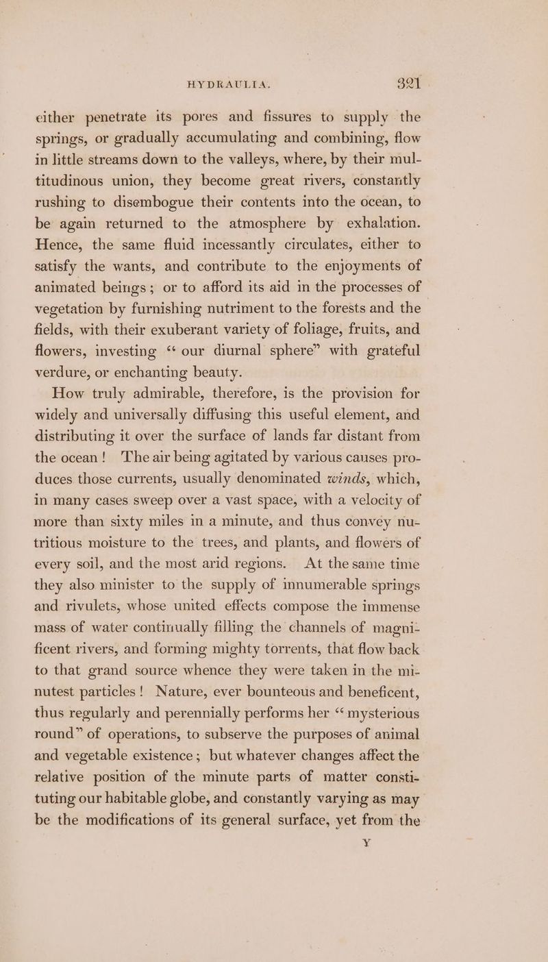 either penetrate its pores and fissures to supply the springs, or gradually accumulating and combining, flow in little streams down to the valleys, where, by their mul- titudinous union, they become great rivers, constantly rushing to disembogue their contents into the ocean, to be agai returned to the atmosphere by exhalation. Hence, the same fluid incessantly circulates, either to satisfy the wants, and contribute to the enjoyments of animated beings; or to afford its aid in the processes of vegetation by furnishing nutriment to the forests and the fields, with their exuberant variety of foliage, fruits, and flowers, investing ‘‘ our diurnal sphere” with grateful verdure, or enchanting beauty. How truly admirable, therefore, is the provision for widely and universally diffusing this useful element, and distributing it over the surface of lands far distant from the ocean! The air being agitated by various causes pro- duces those currents, usually denominated winds, which, in many cases sweep over a vast space, with a velocity of more than sixty miles in a minute, and thus convey nu- tritious moisture to the trees, and plants, and flowers of every soil, and the most arid regions. At the same time they also minister to the supply of innumerable springs and rivulets, whose united effects compose the immense mass of water continually filling the channels of magni- ficent rivers, and forming mighty torrents, that flow back to that grand source whence they were taken in the mi- nutest particles! Nature, ever bounteous and beneficent, thus regularly and perennially performs her “mysterious round” of operations, to subserve the purposes of animal and vegetable existence; but whatever changes affect the relative position of the minute parts of matter consti- tuting our habitable globe, and constantly varying as may be the modifications of its general surface, yet from the Y