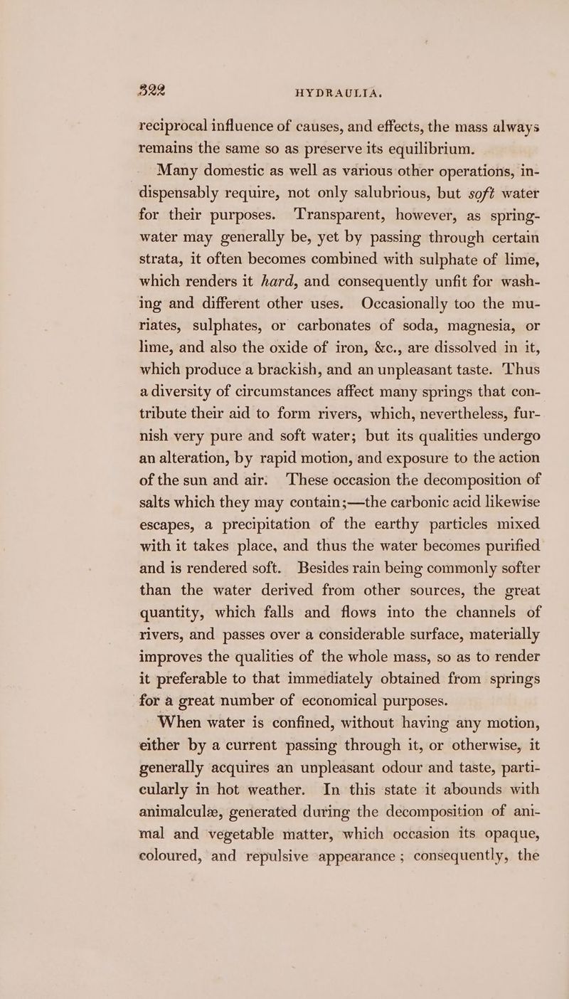 reciprocal influence of causes, and effects, the mass always remains the same so as preserve its equilibrium. Many domestic as well as various other operations, in- dispensably require, not only salubrious, but soft water for their purposes. ‘Transparent, however, as spring- water may generally be, yet by passing through certain strata, it often becomes combined with sulphate of lime, which renders it hard, and consequently unfit for wash- ing and different other uses. Occasionally too the mu- riates, sulphates, or carbonates of soda, magnesia, or lime, and also the oxide of iron, &amp;c., are dissolved in it, which produce a brackish, and an unpleasant taste. Thus a diversity of circumstances affect many springs that con- tribute their aid to form rivers, which, nevertheless, fur- nish very pure and soft water; but its qualities undergo an alteration, by rapid motion, and exposure to the action of the sun and air. ‘These occasion the decomposition of salts which they may contain;—the carbonic acid likewise escapes, a precipitation of the earthy particles mixed with it takes place, and thus the water becomes purified and is rendered soft. Besides rain bemg commonly softer than the water derived from other sources, the great quantity, which falls and flows into the channels of rivers, and passes over a considerable surface, materially improves the qualities of the whole mass, so as to render it preferable to that immediately obtained from springs for a great number of economical purposes. When water is confined, without having any motion, either by a current passing through it, or otherwise, it generally acquires an unpleasant odour and taste, parti- cularly in hot weather. In this state it abounds with animalcule, generated during the decomposition of ani- mal and vegetable matter, which occasion its opaque, coloured, and repulsive appearance ; consequently, the