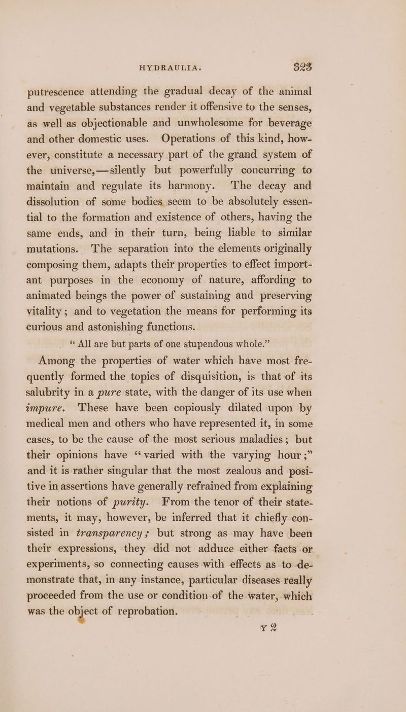 putrescence attending the gradual decay of the animal and vegetable substances render it offensive tu the senses, as well as objectionable and unwholesome for beverage and other domestic uses. Operations of this kind, how- ever, constitute a necessary part of the grand system of the universe,—silently but powerfully concurring to maintain and regulate its harmony. The decay and dissolution of some bodies, seem to be absolutely essen- tial to the formation and existence of others, having the same ends, and in their turn, being liable to similar mutations. The separation into the elements originally composing them, adapts their properties to effect import- ant purposes in the economy of nature, affording to animated beings the power of sustaining and preserving vitality ; and to vegetation the means for performing its curious and astonishing functions. . ** All are but parts of one stupendous whole.” Among the properties of water which have most fre- quently formed the topics of disquisition, is that of its salubrity in a pure state, with the danger of its use when impure. 'These have been copiously dilated upon by medical men and others who have represented it, in some cases, to be the cause of the most serious maladies; but their opinions have “varied with the varying hour ;” and it is rather singular that the most zealous and _posi- tive in assertions have generally refrained from explaining their notions of purity. From the tenor of their state- ments, it may, however, be inferred that it chiefly con- sisted in transparency; but strong as may have been their expressions, they did not adduce either facts .or experiments, so connecting causes with effects as to de- monstrate that, in any instance, particular diseases really proceeded from the use or condition of the water, which was the — of reprobation. | yQ2