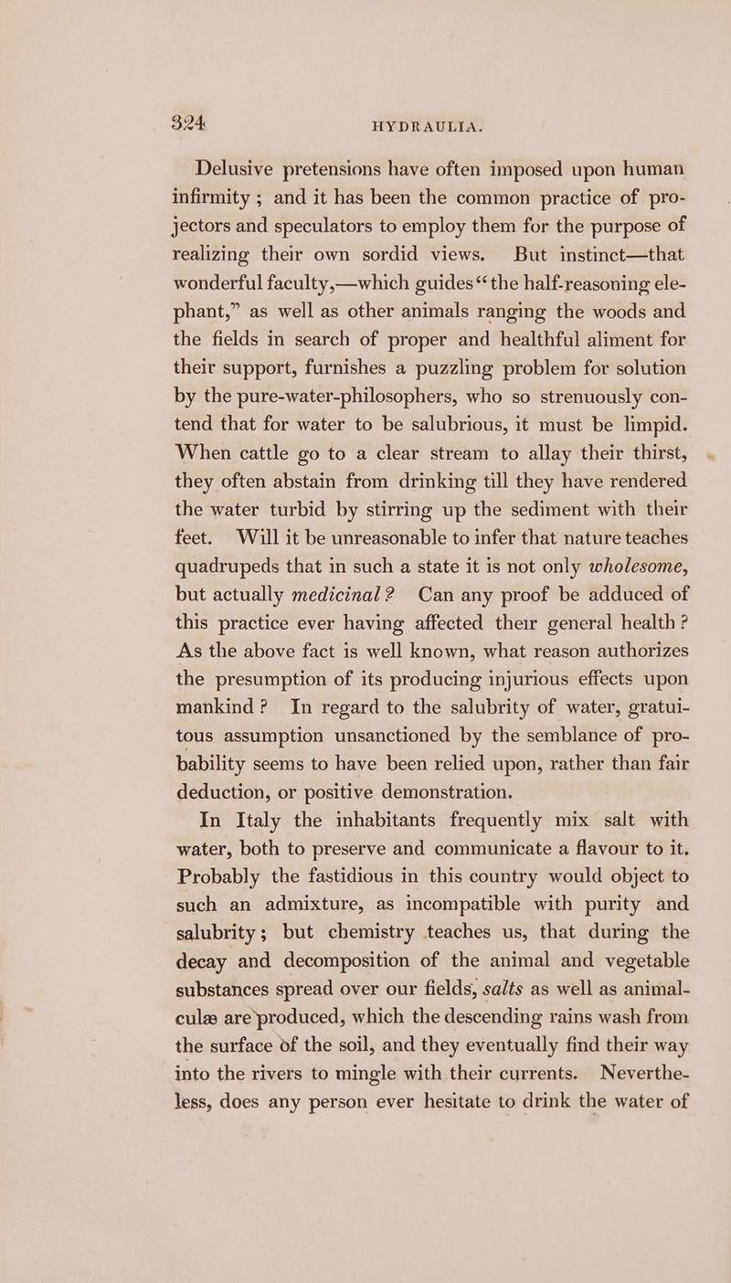 Delusive pretensions have often imposed upon human infirmity ; and it has been the common practice of pro- jectors and speculators to employ them for the purpose of realizing their own sordid views. But instinct—that wonderful faculty,—which guides“ the half-reasoning ele- phant,” as well as other animals ranging the woods and the fields in search of proper and healthful aliment for their support, furnishes a puzzling problem for solution by the pure-water-philosophers, who so strenuously con- tend that for water to be salubrious, it must be limpid. When cattle go to a clear stream to allay their thirst, they often abstain from drinking till they have rendered the water turbid by stirring up the sediment with their feet. Will it be unreasonable to infer that nature teaches quadrupeds that in such a state it is not only wholesome, but actually medicinal? Can any proof be adduced of this practice ever having affected their general health ? As the above fact is well known, what reason authorizes the presumption of its producing injurious effects upon mankind? In regard to the salubrity of water, gratui- tous assumption unsanctioned by the semblance of pro- bability seems to have been relied upon, rather than fair deduction, or positive demonstration. In Italy the inhabitants frequently mix salt with water, both to preserve and communicate a flavour to it. Probably the fastidious in this country would object to such an admixture, as incompatible with purity and salubrity; but chemistry teaches us, that during the decay and decomposition of the animal and vegetable substances spread over our fields, salts as well as animal- culas are produced, which the descending rains wash from the surface of the soil, and they eventually find their way into the rivers to mingle with their currents. Neverthe- less, does any person ever hesitate to drink the water of