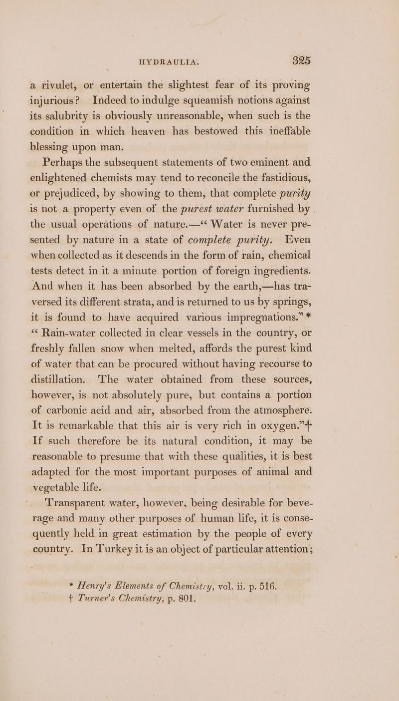 a rivulet, or entertain the slightest fear of its proving injurious? Indeed to indulge squeamish notions against its salubrity is obviously unreasonable, when such is the condition in which heaven has bestowed this ineffable blessing upon man. Perhaps the subsequent statements of two eminent and enlightened chemists may tend to reconcile the fastidious, or prejudiced, by showing to them, that complete purity is not a property even of the purest water furnished by . the usual operations of nature.—‘‘ Water is never pre- sented by nature in a state of complete purity. Even when collected as it descends in the form of rain, chemical tests detect in it a minute portion of foreign ingredients. And when it has been absorbed by the earth,—has tra- versed its different strata, and is returned to us by springs, it is found to have acquired various impregnations.” * “* Rain-water collected in clear vessels in the country, or freshly fallen snow when melted, affords the purest kind of water that can be procured without having recourse to distillation. The water obtained from these sources, however, is not absolutely pure, but contains a portion of carbonic acid and air, absorbed from the atmosphere. It is remarkable that this air is very rich in oxygen.” If such therefore be its natural condition, it may be reasonable to presume that with these qualities, it is best adapted for the most important purposes of animal and vegetable life. | ‘Transparent water, however, being desirable for beve- rage and many other purposes of human life, it is conse- quently held in great estimation by the people of every country. In Turkey it is an object of particular attention ; * Henry's Elements of Chemistry, vol. ii. p. 516. + Turner's Chemistry, p. 801.