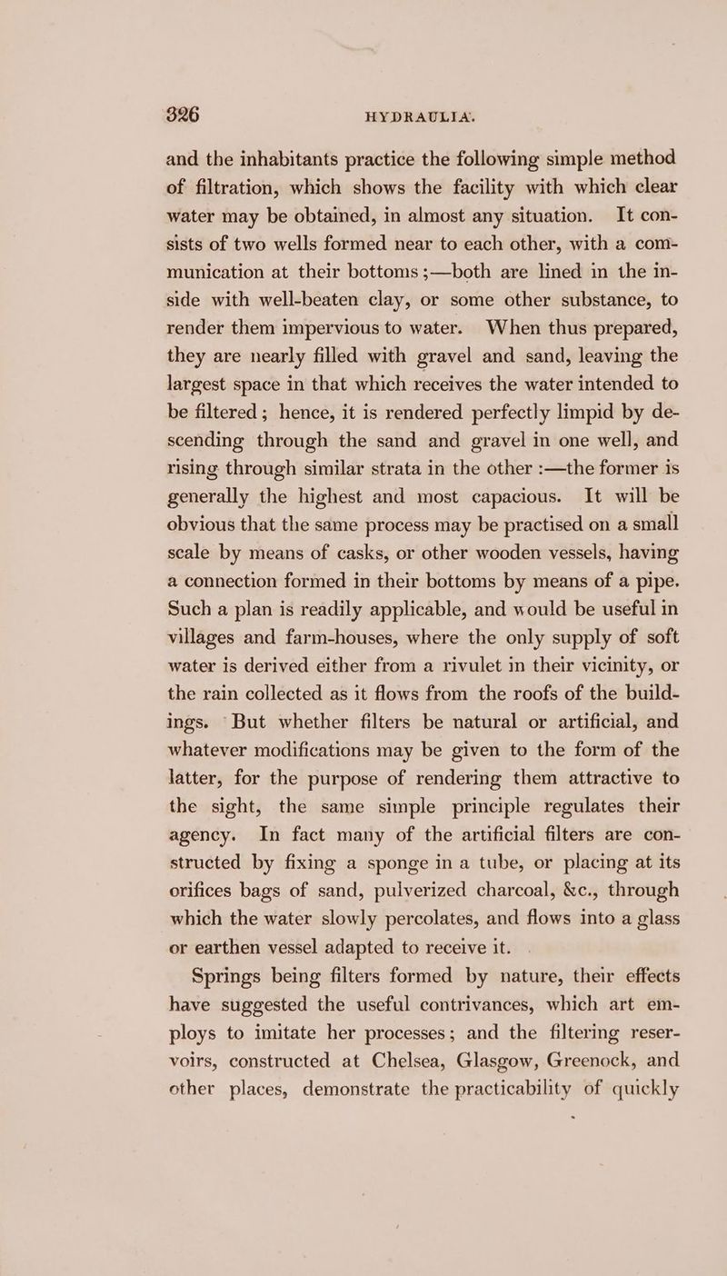 and the inhabitants practice the following simple method of filtration, which shows the facility with which clear water may be obtained, in almost any situation. It con- sists of two wells formed near to each other, with a com- munication at their bottoms ;—both are lined in the in- side with well-beaten clay, or some other substance, to render them impervious to water. When thus prepared, they are nearly filled with gravel and sand, leaving the largest space in that which receives the water intended to be filtered; hence, it is rendered perfectly limpid by de- scending through the sand and gravel in one well, and rising through similar strata in the other :—the former is generally the highest and most capacious. It will be obvious that the same process may be practised on a small scale by means of casks, or other wooden vessels, having a connection formed in their bottoms by means of a pipe. Such a plan is readily applicable, and would be useful in villages and farm-houses, where the only supply of soft water is derived either from a rivulet in their vicinity, or the rain collected as it flows from the roofs of the build- ings. But whether filters be natural or artificial, and whatever modifications may be given to the form of the latter, for the purpose of rendering them attractive to the sight, the same simple principle regulates their agency. In fact many of the artificial filters are con- structed by fixing a sponge in a tube, or placing at its orifices bags of sand, pulverized charcoal, &amp;c., through which the water slowly percolates, and flows into a glass or earthen vessel adapted to receive it. Springs being filters formed by nature, their effects have suggested the useful contrivances, which art em- ploys to imitate her processes; and the filtering reser- voirs, constructed at Chelsea, Glasgow, Greenock, and other places, demonstrate the practicability of quickly