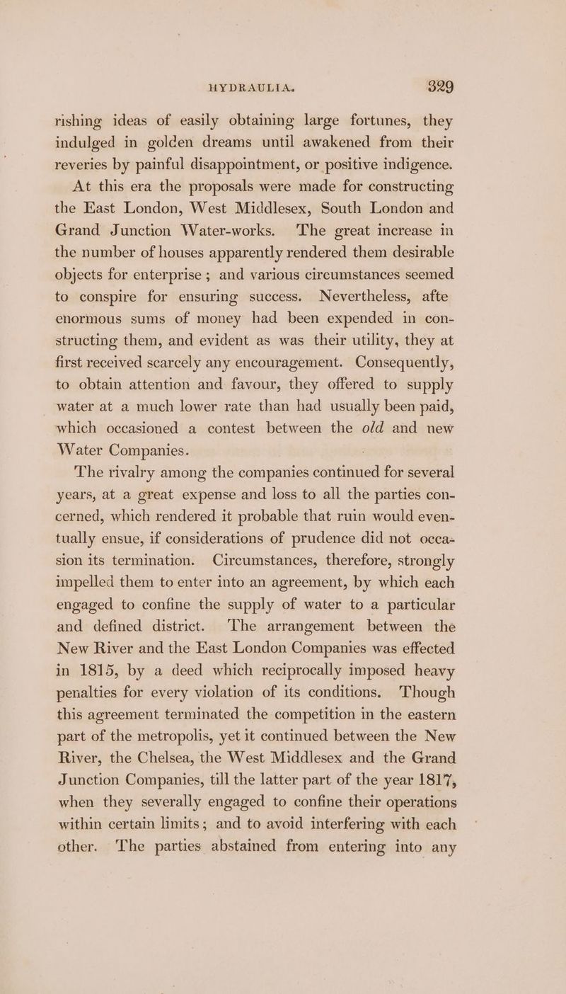 rishing ideas of easily obtaining large fortunes, they indulged in golden dreams until awakened from their reveries by painful disappointment, or positive indigence. At this era the proposals were made for constructing the East London, West Middlesex, South London and Grand Junction Water-works. The great increase in the number of houses apparently rendered them desirable objects for enterprise ; and various circumstances seemed to conspire for ensuring success. Nevertheless, afte enormous sums of money had been expended in con- structing them, and evident as was their utility, they at first received scarcely any encouragement. Consequently, to obtain attention and favour, they offered to supply water at a much lower rate than had usually been paid, which occasioned a contest between the old and new Water Companies. The rivalry among the companies continued for several years, at a great expense and loss to all the parties con- cerned, which rendered it probable that ruin would even- tually ensue, if considerations of prudence did not occa- sion its termination. Circumstances, therefore, strongly impelled them to enter into an agreement, by which each engaged to confine the supply of water to a particular and defined district. ‘The arrangement between the New River and the East London Companies was effected in 1815, by a deed which reciprocally imposed heavy penalties for every violation of its conditions. Though this agreement terminated the competition in the eastern part of the metropolis, yet it continued between the New River, the Chelsea, the West Middlesex and the Grand Junction Companies, till the latter part of the year 1817, when they severally engaged to confine their operations within certain limits; and to avoid interfering with each other. The parties abstained from entering into any