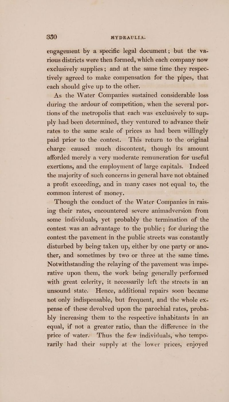 engagement by a specific legal document; but the va- rious districts were then formed, which each company now exclusively supplies; and at the same time they respec- tively agreed to make compensation for the pipes, that each should give up to the other. As the Water Companies sustained considerable loss during the ardour of competition, when the several por- tions of the metropolis that each was exclusively to sup- ply had been determined, they ventured to advance their rates to the same scale of prices as had been willingly paid prior to the contest. ‘This return to the original charge caused much discontent, though its amount afforded merely a very moderate remuneration for useful exertions, and the employment of large capitals. Indeed the majority of such concerns in general have not obtained a profit exceeding, and in many cases not equal to, the common interest of money. Though the conduct of the Water Companies in rais- ing their rates, encountered severe animadversion from some individuals, yet probably the termination of the contest was an advantage to the public; for during the contest the pavement in the public streets was constantly disturbed by being taken up, either by one party or ano- ther, and sometimes by two or three at the same time. Notwithstanding the relaying of the pavement was impe- rative upon them, the work being generally performed with great celerity, it necessarily left the streets in an unsound state. Hence, additional repairs soon became not only indispensable, but frequent, and the whole ex- pense of these devolved upon the parochial rates, proba- bly increasing them to the respective inhabitants in an equal, if not a greater ratio, than the difference in the price of water. Thus the few individuals, who tempo- rarily had their supply at the lower prices, enjoyed
