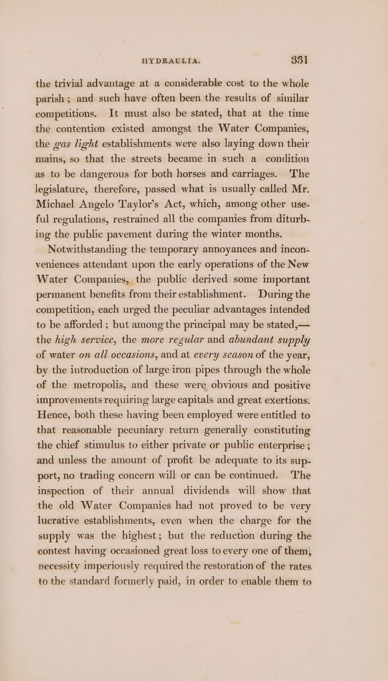 the trivial advantage at a considerable cost. to the whole parish ; and such have often been the results of similar competitions. It must also be stated, that at the time the contention existed amongst the Water Companies, the gas light establishments were also laying down their mains, so that the streets became in such a_ condition as to be dangerous for both horses and carriages. 'The legislature, therefore, passed what is usually called Mr. Michael Angelo Taylor’s Act, which, among other use- ful regulations, restrained all the companies from diturb- ing the public pavement during the winter months. Notwithstanding the temporary annoyances and incon- veniences attendant upon the early operations of the New Water Companies, the public derived some important permanent benefits from their establishment. During the competition, each urged the peculiar advantages intended to be afforded ; but among the principal may be stated,— the high service, the more regular and abundant supply of water on all occasions, and at every season of the year, by the introduction of large iron pipes through the whole of the metropolis, and these were obvious and positive improvements requiring large capitals and great exertions. Hence, both these having been employed were entitled to that reasonable pecuniary return generally constituting the chief stimulus to either private or public enterprise ; and unless the amount of profit be adequate to its sup- port, no trading concern will or can be contmued. 'The inspection of their annual dividends will show that the old Water Companies had not proved to be very lucrative establishments, even when the charge for the supply was the highest; but the reduction during the contest having occasioned great loss to every one of them, necessity imperiously required the restoration of the rates to the standard formerly paid, in order to enable them to