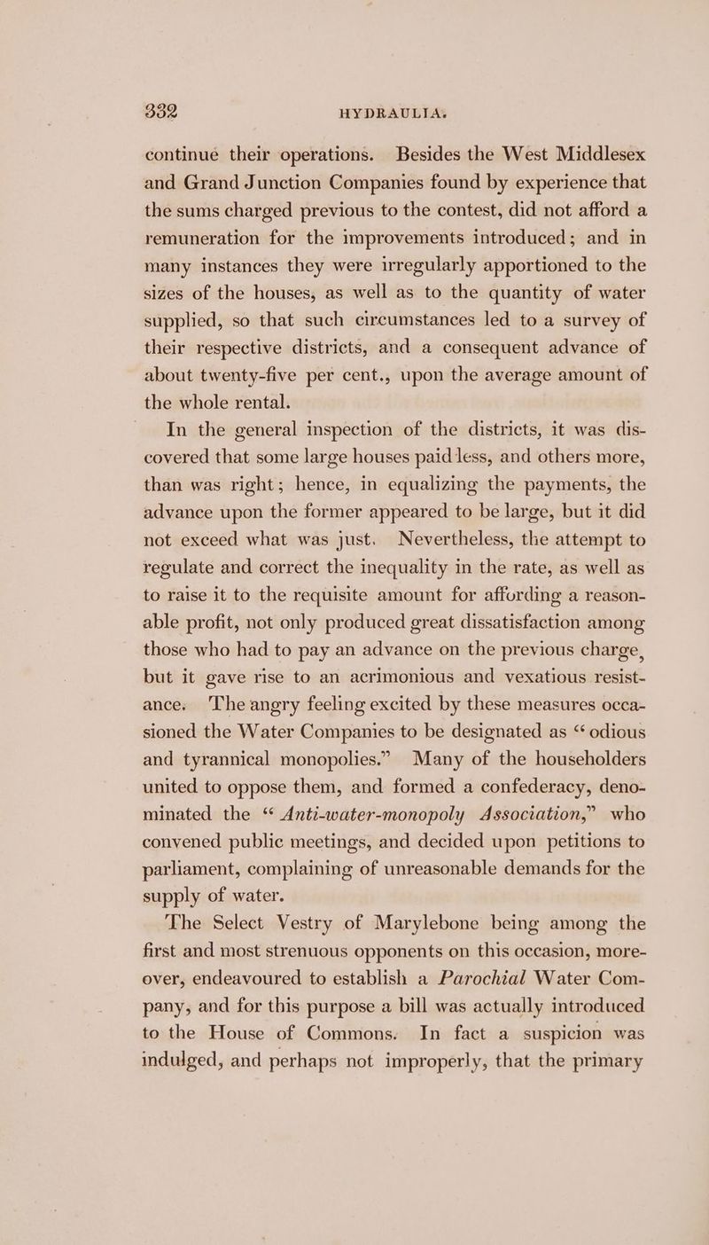 continue their operations. Besides the West Middlesex and Grand Junction Companies found by experience that the sums charged previous to the contest, did not afford a remuneration for the improvements introduced; and in many instances they were irregularly apportioned to the sizes of the houses, as well as to the quantity of water supplied, so that such circumstances led to a survey of their respective districts, and a consequent advance of about twenty-five per cent., upon the average amount of the whole rental. In the general inspection of the districts, it was dis- covered that some large houses paiddess, and others more, than was right; hence, in equalizing the payments, the advance upon the former appeared to be large, but it did not exceed what was just. Nevertheless, the attempt to regulate and correct the inequality in the rate, as well as to raise it to the requisite amount for affording a reason- able profit, not only produced great dissatisfaction among those who had to pay an advance on the previous charge, but it gave rise to an acrimonious and vexatious resist- ance. ‘The angry feeling excited by these measures occa- sioned the Water Companies to be designated as “ odious and tyrannical monopolies.” Many of the householders united to oppose them, and formed a confederacy, deno- minated the ‘“ Anti-water-monopoly Association,” who convened public meetings, and decided upon petitions to parliament, complaining of unreasonable demands for the supply of water. The Select Vestry of Marylebone being among the first and most strenuous opponents on this occasion, more- over, endeavoured to establish a Parochial Water Com- pany, and for this purpose a bill was actually introduced to the House of Commons. In fact a suspicion was indulged, and perhaps not improperly, that the primary