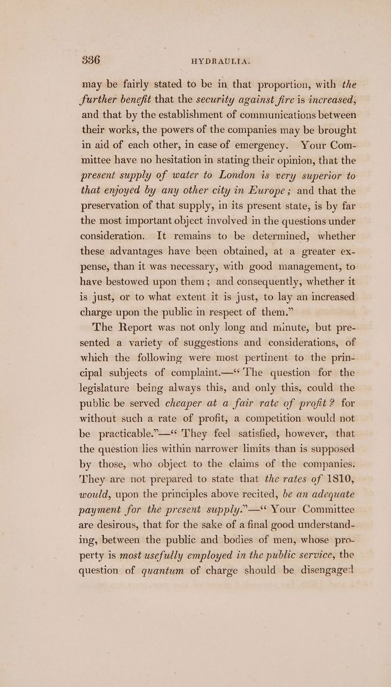 may be fairly stated to be in that proportion, with the Further benefit that the security against fire is increased, and that by the establishment of communications between their works, the powers of the companies may be brought in aid of each other, in case of emergency. Your Com- mittee have no hesitation in stating their opinion, that the present supply of water to London is very superior to that enjoyed by any other city in Europe; and that the preservation of that supply, in its present state, is by far the most important object involved in the questions under consideration.. It remains to be determined, whether these advantages have been obtained, at a greater ex- pense, than it was necessary, with good management, to have bestowed upon them; and consequently, whether it is just, or to what extent it is just, to lay an increased charge upon the public in respect of them.” The Report was not only long and minute, but pre- | sented a variety of suggestions and considerations, of which the following were most pertinent to the prin- cipal subjects of complaint.—‘‘ The question for the legislature being always this, and only this, could the public be served cheaper at a fair rate of profit ? for without such a rate of profit, a competition would not be practicable.”—** They feel satisfied, however, that the question lies within narrower limits than is supposed by those, who object to the claims of the companies. They are not prepared to state that the rates of 1810, would, upon the principles above recited, be an adequate payment for the present supply.”-—“ Your Committee are desirous, that for the sake of a final good understand- ing, between the public and bodies of men, whose pro- perty is most usefully employed in the public service, the question of quantum of charge should be disengage:
