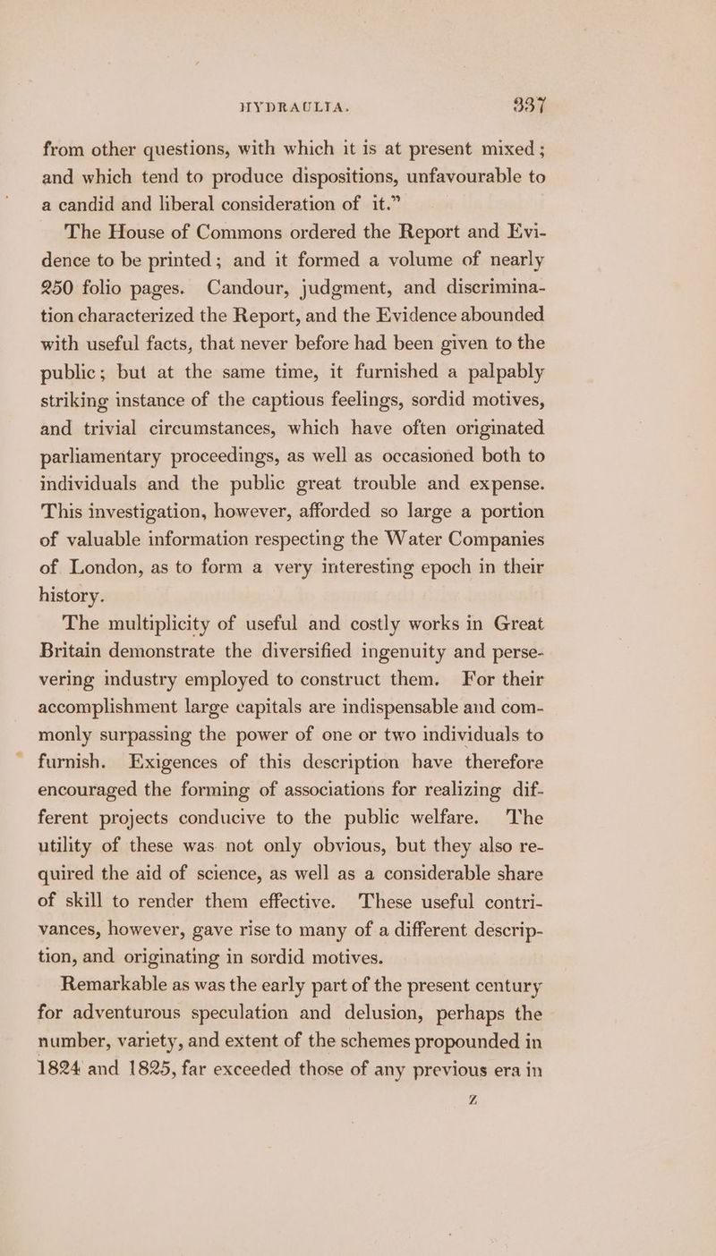 from other questions, with which it is at present mixed ; and which tend to produce dispositions, unfavourable to a candid and liberal consideration of it.” The House of Commons ordered the Report and Evi- dence to be printed; and it formed a volume of nearly 250 folio pages. Candour, judgment, and discrimina- tion characterized the Report, and the Evidence abounded with useful facts, that never before had been given to the public; but at the same time, it furnished a palpably striking instance of the captious feelings, sordid motives, and trivial circumstances, which have often originated parliamentary proceedings, as well as occasioned both to individuals and the public great trouble and expense. This investigation, however, afforded so large a portion of valuable information respecting the Water Companies of London, as to form a very interesting epoch in their history. The multiplicity of useful and costly works in Great Britain demonstrate the diversified ingenuity and perse- vering industry employed to construct them. For their accomplishment large capitals are indispensable and com- monly surpassing the power of one or two individuals to furnish. Exigences of this description have therefore encouraged the forming of associations for realizing dif- ferent projects conducive to the public welfare. The utility of these was. not only obvious, but they also re- quired the aid of science, as well as a considerable share of skill to render them effective. These useful contri- vances, however, gave rise to many of a different descrip- tion, and originating in sordid motives. Remarkable as was the early part of the present century for adventurous speculation and delusion, perhaps the number, variety, and extent of the schemes propounded in 1824 and 1825, far exceeded those of any previous era in Z