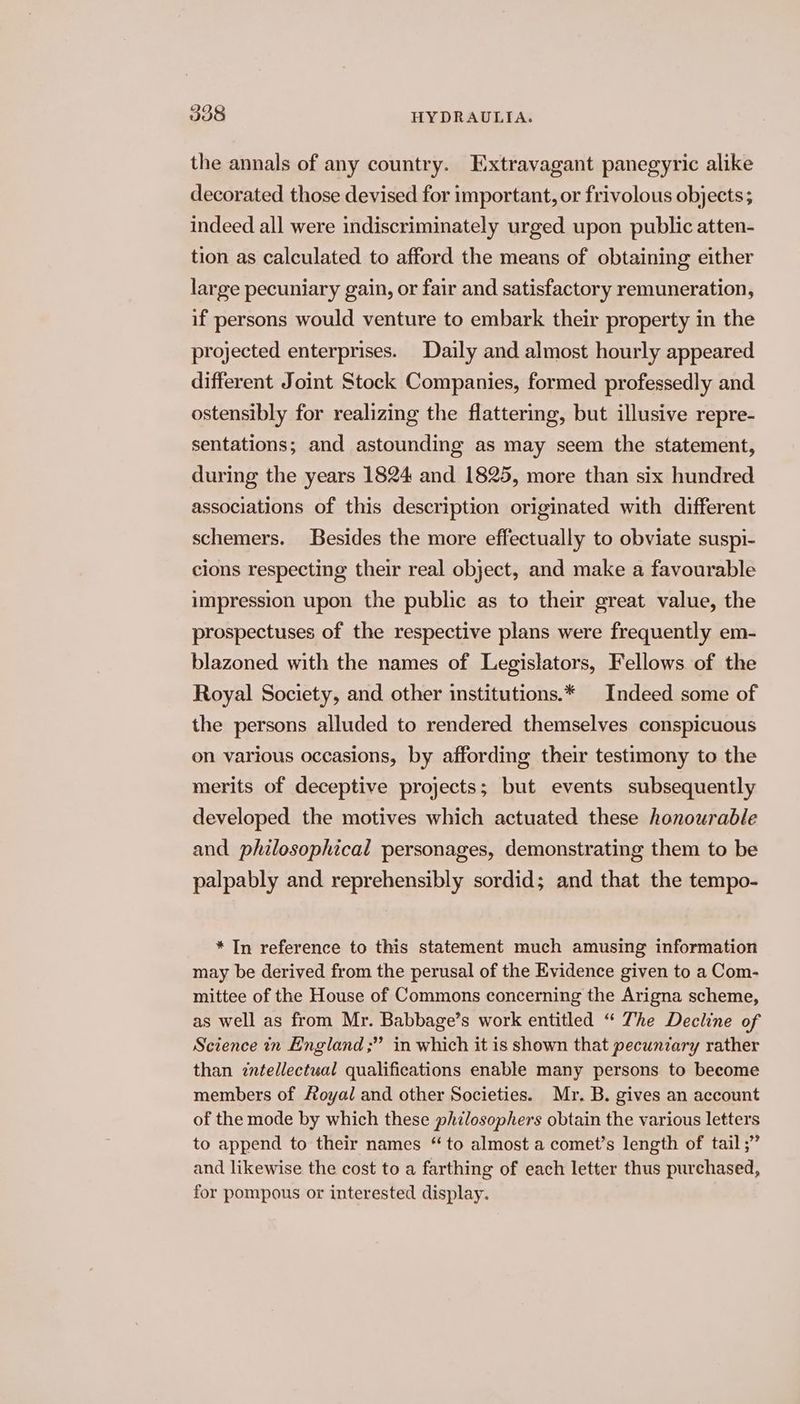 the annals of any country. Extravagant panegyric alike decorated those devised for important, or frivolous objects; indeed all were indiscriminately urged upon public atten- tion as calculated to afford the means of obtaining either large pecuniary gain, or fair and satisfactory remuneration, if persons would venture to embark their property in the projected enterprises. Daily and almost hourly appeared different Joint Stock Companies, formed professedly and ostensibly for realizing the flattering, but illusive repre- sentations; and astounding as may seem the statement, during the years 1824 and 1825, more than six hundred associations of this description originated with different schemers. Besides the more effectually to obviate suspi- cions respecting their real object, and make a favourable impression upon the public as to their great value, the prospectuses of the respective plans were frequently em- blazoned with the names of Legislators, Fellows of the Royal Society, and other institutions.* Indeed some of the persons alluded to rendered themselves conspicuous on various occasions, by affording their testimony to the merits of deceptive projects; but events subsequently developed the motives which actuated these honourable and philosophical personages, demonstrating them to be palpably and reprehensibly sordid; and that the tempo- * In reference to this statement much amusing information may be derived from the perusal of the Evidence given to a Com- mittee of the House of Commons concerning the Arigna scheme, as well as from Mr. Babbage’s work entitled “ The Decline of Science in England ;” in which it is shown that pecuniary rather than intellectual qualifications enable many persons to become members of Royal and other Societies. Mr. B. gives an account of the mode by which these philosophers obtain the various letters to append to their names “to almost a comet’s length of tail ;” and likewise the cost to a farthing of each letter thus purchased, for pompous or interested display.