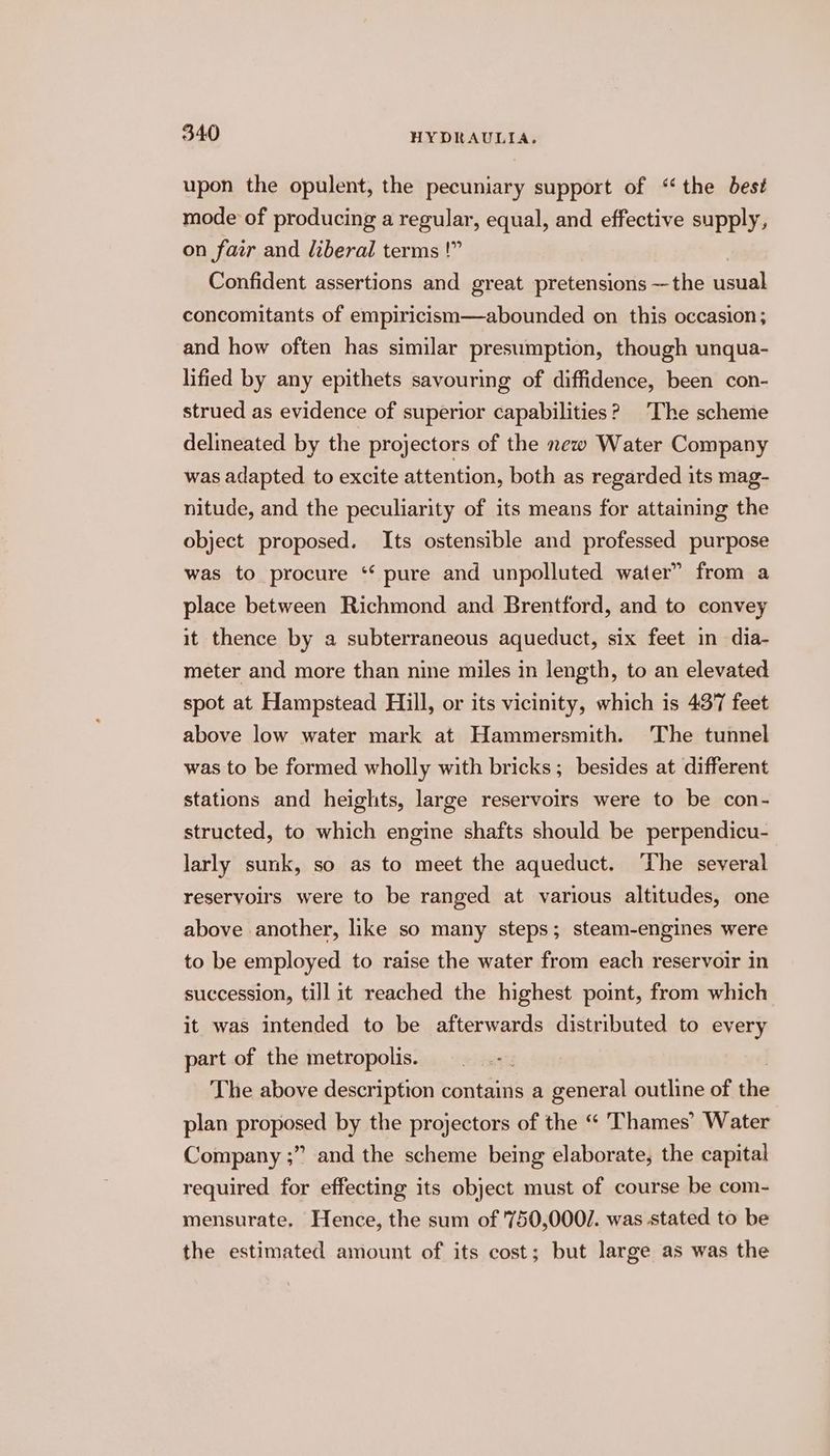 upon the opulent, the pecuniary support of ‘the best mode of producing a regular, equal, and effective supply, on fair and liberal terms !” Confident assertions and great pretensions —the usual concomitants of empiricism—abounded on this occasion; and how often has similar presumption, though unqua- lified by any epithets savouring of diffidence, been con- strued as evidence of superior capabilities? The scheme delineated by the projectors of the new Water Company was adapted to excite attention, both as regarded its mag- nitude, and the peculiarity of its means for attaining the object proposed. Its ostensible and professed purpose was to procure ‘* pure and unpolluted water” from a place between Richmond and Brentford, and to convey it thence by a subterraneous aqueduct, six feet in dia- meter and more than nine miles in length, to an elevated spot at Hampstead Hill, or its vicinity, which is 437 feet above low water mark at Hammersmith. The tunnel was to be formed wholly with bricks; besides at different stations and heights, large reservoirs were to be con- structed, to which engine shafts should be perpendicu- larly sunk, so as to meet the aqueduct. ‘The several reservoirs were to be ranged at various altitudes, one above another, like so many steps; steam-engines were to be employed to raise the water from each reservoir in succession, till it reached the highest point, from which it was intended to be afterwards distributed to every part of the metropolis. The above description contains a general outline of the plan proposed by the projectors of the “ Thames’ Water Company ;” and the scheme being elaborate, the capital required for effecting its object must of course be com- mensurate. Hence, the sum of '750,000/. was stated to be the estimated amount of its cost; but large as was the