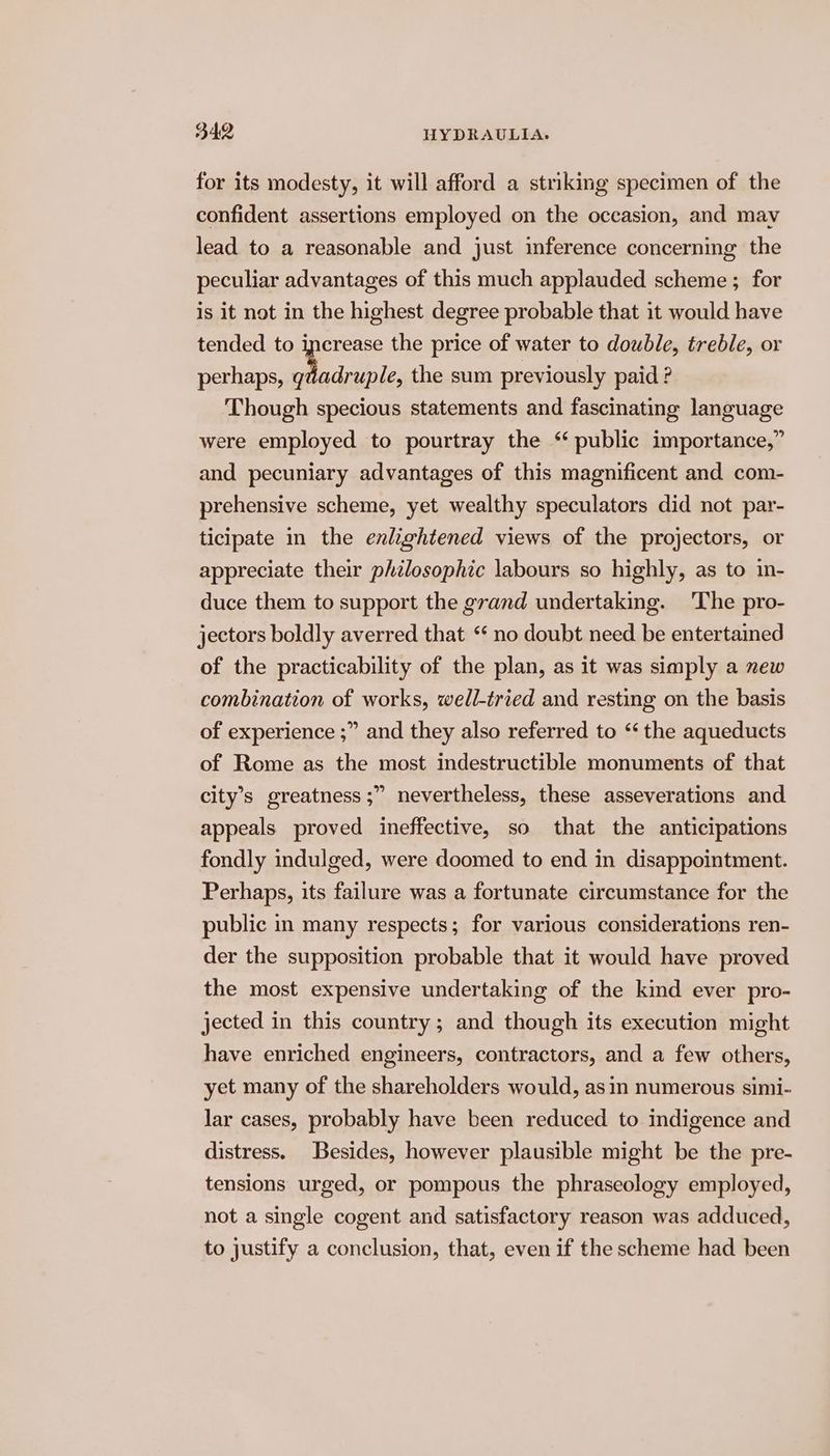 for its modesty, it will afford a striking specimen of the confident assertions employed on the occasion, and may lead to a reasonable and just inference concerning the peculiar advantages of this much applauded scheme; for is it not in the highest degree probable that it would have tended to increase the price of water to double, treble, or perhaps, ay ole the sum previously paid ? Though specious statements and fascinating language were employed to pourtray the “public importance,” and pecuniary advantages of this magnificent and com- prehensive scheme, yet wealthy speculators did not par- ticipate in the enlightened views of the projectors, or appreciate their phzlosophic labours so highly, as to in- duce them to support the grand undertaking. The pro- jectors boldly averred that “ no doubt need be entertained of the practicability of the plan, as it was simply a new combination of works, well-tried and resting on the basis of experience ;” and they also referred to “‘ the aqueducts of Rome as the most indestructible monuments of that > nevertheless, these asseverations and appeals proved ineffective, so that the anticipations fondly indulged, were doomed to end in disappointment. Perhaps, its failure was a fortunate circumstance for the public in many respects; for various considerations ren- der the supposition probable that it would have proved the most expensive undertaking of the kind ever pro- jected in this country; and though its execution might have enriched engineers, contractors, and a few others, yet many of the shareholders would, asin numerous simi- lar cases, probably have been reduced to indigence and distress. Besides, however plausible might be the pre- tensions urged, or pompous the phraseology employed, not a single cogent and satisfactory reason was adduced, to justify a conclusion, that, even if the scheme had been city’s greatness ;’