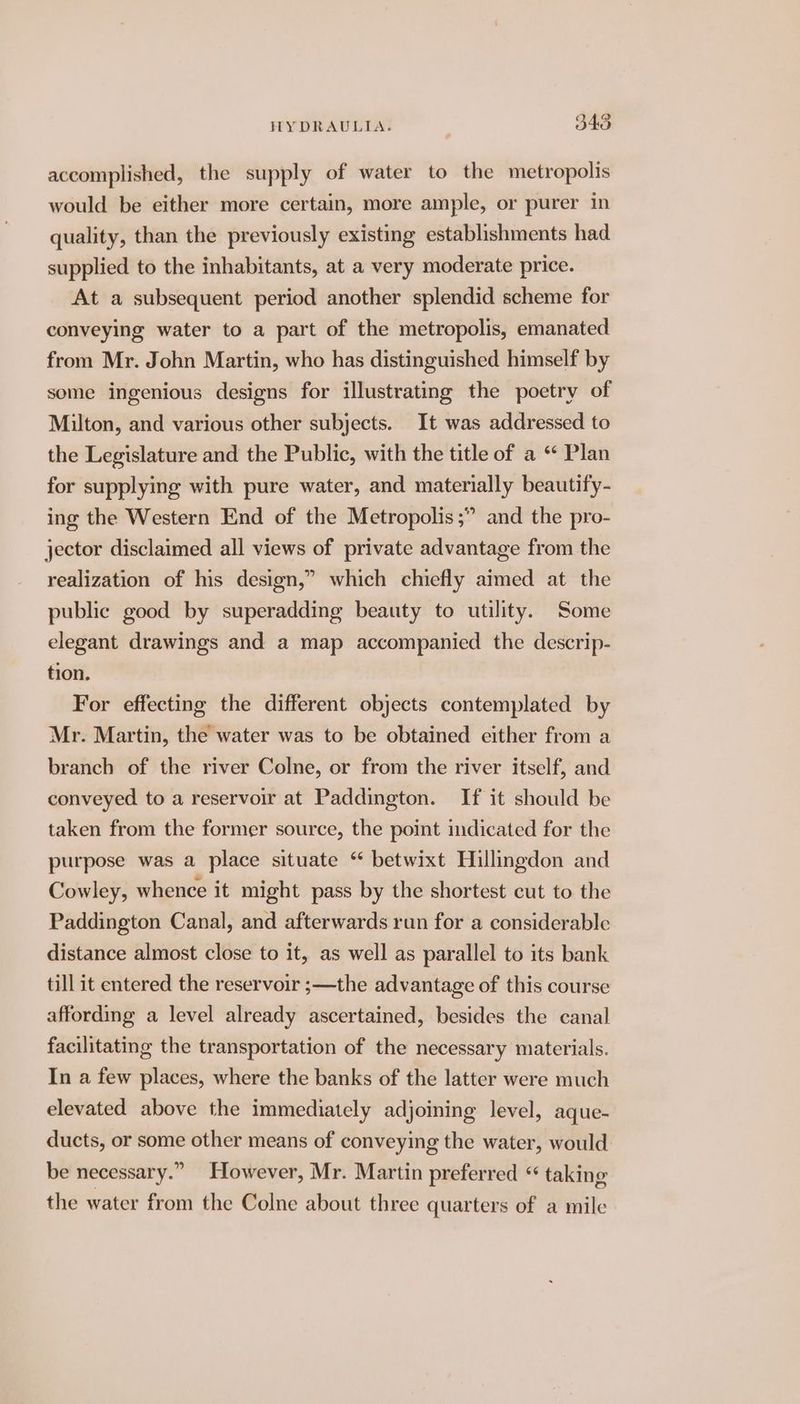 accomplished, the supply of water to the metropolis would be either more certain, more ample, or purer in quality, than the previously existing establishments had supplied to the inhabitants, at a very moderate price. At a subsequent period another splendid scheme for conveying water to a part of the metropolis, emanated from Mr. John Martin, who has distinguished himself by some ingenious designs for illustrating the poetry of Milton, and various other subjects. It was addressed to the Legislature and the Public, with the title of a “ Plan for supplying with pure water, and materially beautify- ing the Western End of the Metropolis ;” and the pro- jector disclaimed all views of private advantage from the realization of his design,” which chiefly aimed at the public good by superadding beauty to utility. Some elegant drawings and a map accompanied the descrip- tion. For effecting the different objects contemplated by Mr. Martin, the water was to be obtained either from a branch of the river Colne, or from the river itself, and conveyed to a reservoir at Paddington. If it should be taken from the former source, the point indicated for the purpose was a place situate “ betwixt Hillingdon and Cowley, whence it might pass by the shortest cut to the Paddington Canal, and afterwards run for a considerable distance almost close to it, as well as parallel to its bank till it entered the reservoir ;—the advantage of this course affording a level already ascertained, besides the canal facilitating the transportation of the necessary materials. In a few places, where the banks of the latter were much elevated above the immediately adjoining level, aque- ducts, or some other means of conveying the water, would be necessary.” However, Mr. Martin preferred “ taking the water from the Colne about three quarters of a mile