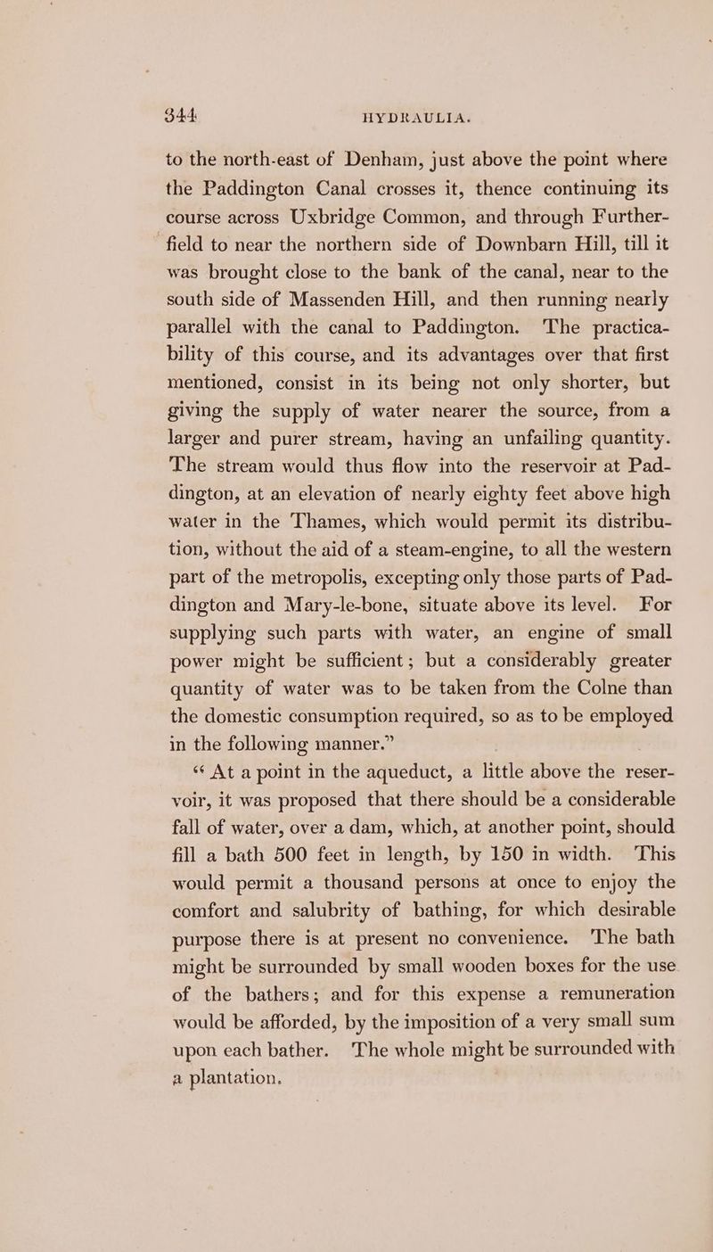 to the north-east of Denham, just above the point where the Paddington Canal crosses it, thence continuing its course across Uxbridge Common, and through Further- field to near the northern side of Downbarn Hill, till it was brought close to the bank of the canal, near to the south side of Massenden Hill, and then running nearly parallel with the canal to Paddington. The practica- bility of this course, and its advantages over that first mentioned, consist in its being not only shorter, but giving the supply of water nearer the source, from a larger and purer stream, having an unfailing quantity. The stream would thus flow into the reservoir at Pad- dington, at an elevation of nearly eighty feet above high water in the Thames, which would permit its distribu- tion, without the aid of a steam-engine, to all the western part of the metropolis, excepting only those parts of Pad- dington and Mary-le-bone, situate above its level. For supplying such parts with water, an engine of small power might be sufficient; but a considerably greater quantity of water was to be taken from the Colne than the domestic See required, so as to be employed in the following manner.’ ‘“‘ At a point in the aqueduct, a little above the reser- voir, it was proposed that there should be a considerable fall of water, over a dam, which, at another point, should fill a bath 500 feet in length, by 150 in width. This would permit a thousand persons at once to enjoy the comfort and salubrity of bathing, for which desirable purpose there is at present no convenience. ‘The bath might be surrounded by small wooden boxes for the use of the bathers; and for this expense a remuneration would be afforded, by the imposition of a very small sum upon each bather. The whole might be surrounded with a plantation.