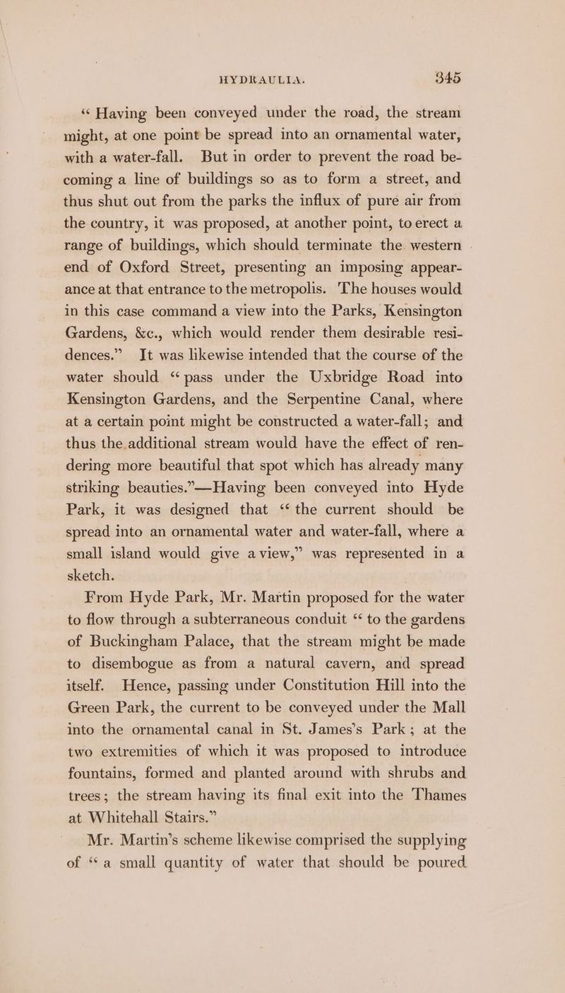 ‘“‘ Having been conveyed under the road, the stream might, at one point be spread into an ornamental water, with a water-fall. But in order to prevent the road be- coming a line of buildings so as to form a street, and thus shut out from the parks the influx of pure air from the country, it was proposed, at another point, to erect a range of buildings, which should terminate the. western end of Oxford Street, presenting an imposing appear- ance at that entrance to the metropolis. ‘The houses would in this case command a view into the Parks, Kensington Gardens, &amp;c., which would render them desirable resi- dences.” It was likewise intended that the course of the water should ‘ pass under the Uxbridge Road into Kensington Gardens, and the Serpentine Canal, where at a certain point might be constructed a water-fall; and thus the.additional stream would have the effect of ren- dering more beautiful that spot which has already many striking beauties.—-Having been conveyed into Hyde Park, it was designed that ‘‘ the current should be spread into an ornamental water and water-fall, where a small island would give aview,” was represented in a sketch. From Hyde Park, Mr. Martin proposed for the water to flow through a subterraneous conduit “ to the gardens of Buckingham Palace, that the stream might be made to disembogue as from a natural cavern, and spread itself. Hence, passing under Constitution Hill into the Green Park, the current to be conveyed under the Mall into the ornamental canal in St. James’s Park; at the two extremities of which it was proposed to introduce fountains, formed and planted around with shrubs and trees; the stream having its final exit into the Thames at Whitehall Stairs.” Mr. Martin’s scheme likewise comprised the supplying of “a small quantity of water that should be poured