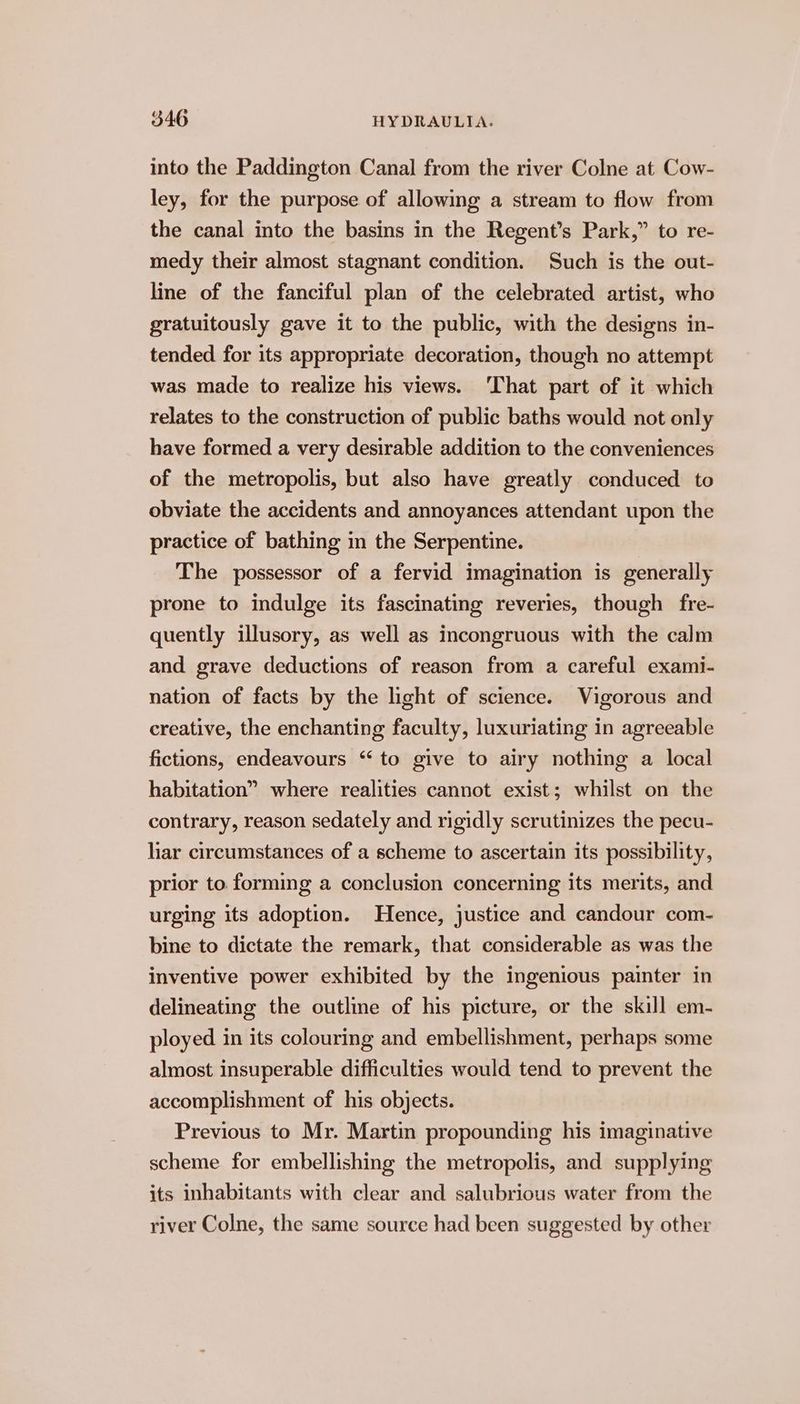 into the Paddington Canal from the river Colne at Cow- ley, for the purpose of allowing a stream to flow from the canal into the basins in the Regent’s Park,” to re- medy their almost stagnant condition. Such is the out- line of the fanciful plan of the celebrated artist, who gratuitously gave it to the public, with the designs in- tended for its appropriate decoration, though no attempt was made to realize his views. ‘That part of it which relates to the construction of public baths would not only have formed a very desirable addition to the conveniences of the metropolis, but also have greatly conduced to obviate the accidents and annoyances attendant upon the practice of bathing in the Serpentine. The possessor of a fervid imagination is generally prone to indulge its fascinating reveries, though fre- quently illusory, as well as incongruous with the calm and grave deductions of reason from a careful exami- nation of facts by the light of science. Vigorous and creative, the enchanting faculty, luxuriating in agreeable fictions, endeavours “ to give to airy nothing a local habitation” where realities cannot exist; whilst on the contrary, reason sedately and rigidly scrutinizes the pecu- liar circumstances of a scheme to ascertain its possibility, prior to forming a conclusion concerning its merits, and urging its adoption. Hence, justice and candour com- bine to dictate the remark, that considerable as was the inventive power exhibited by the ingenious painter in delineating the outline of his picture, or the skill em- ployed in its colouring and embellishment, perhaps some almost insuperable difficulties would tend to prevent the accomplishment of his objects. Previous to Mr. Martin propounding his imaginative scheme for embellishing the metropolis, and supplying its inhabitants with clear and salubrious water from the river Colne, the same source had been suggested by other