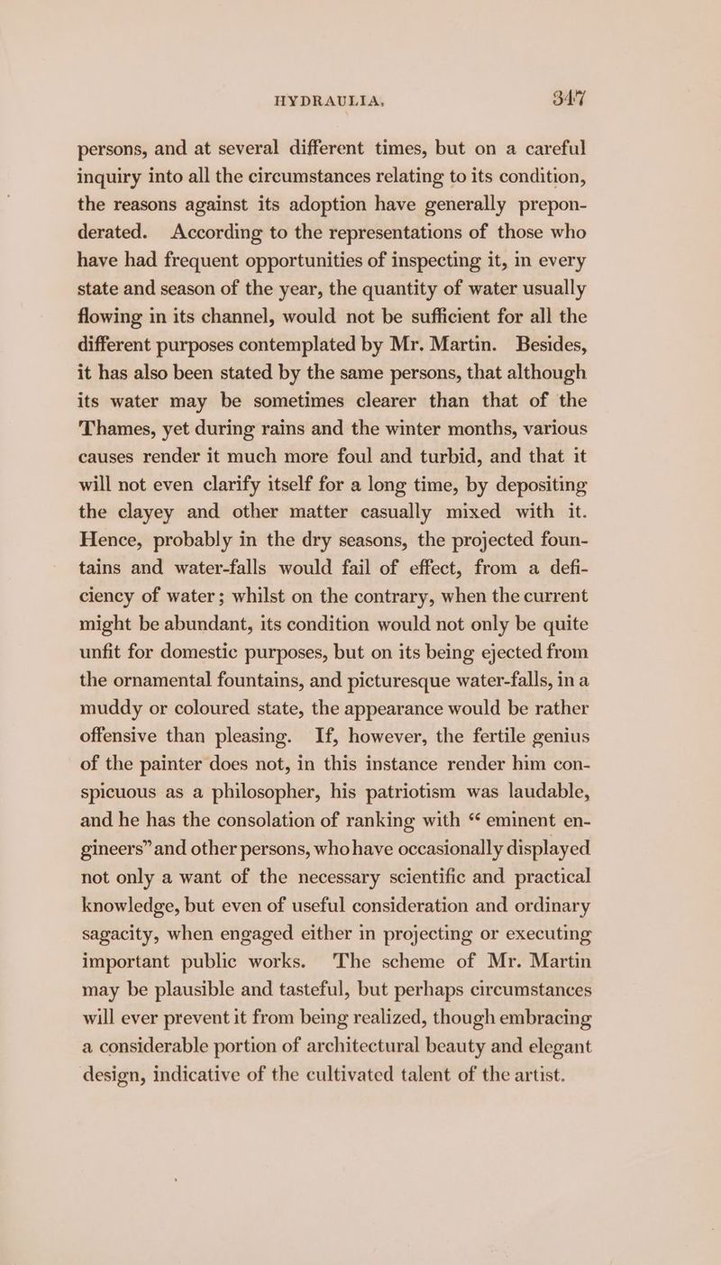 persons, and at several different times, but on a careful inquiry into all the circumstances relating to its condition, the reasons against its adoption have generally prepon- derated. According to the representations of those who have had frequent opportunities of inspecting it, in every state and season of the year, the quantity of water usually flowing in its channel, would not be sufficient for all the different purposes contemplated by Mr. Martin. Besides, it has also been stated by the same persons, that although its water may be sometimes clearer than that of the Thames, yet during rains and the winter months, various causes render it much more foul and turbid, and that it will not even clarify itself for a long time, by depositing the clayey and other matter casually mixed with it. Hence, probably in the dry seasons, the projected foun- tains and water-falls would fail of effect, from a defi- ciency of water; whilst on the contrary, when the current might be abundant, its condition would not only be quite unfit for domestic purposes, but on its being ejected from the ornamental fountains, and picturesque water-falls, in a muddy or coloured state, the appearance would be rather offensive than pleasing. If, however, the fertile genius of the painter does not, in this instance render him con- spicuous as a philosopher, his patriotism was laudable, and he has the consolation of ranking with “ eminent en- gineers” and other persons, who have occasionally displayed not only a want of the necessary scientific and practical knowledge, but even of useful consideration and ordinary sagacity, when engaged either in projecting or executing important public works. The scheme of Mr. Martin may be plausible and tasteful, but perhaps circumstances will ever prevent it from being realized, though embracing a considerable portion of architectural beauty and elegant design, indicative of the cultivated talent of the artist.