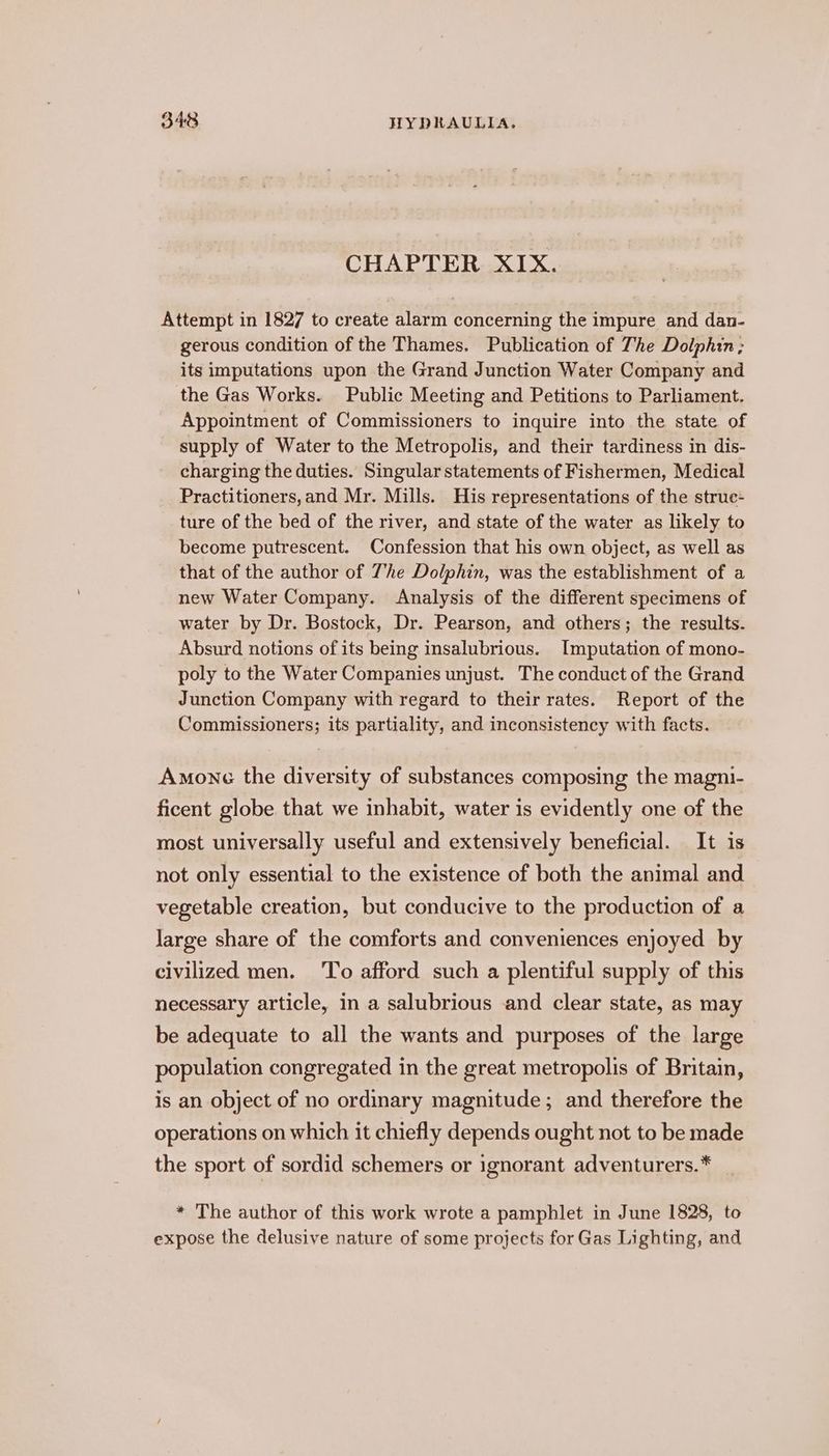 CHAPTER XIX. Attempt in 1827 to create alarm concerning the impure and dan- gerous condition of the Thames. Publication of The Dolphin; its imputations upon the Grand Junction Water Company and the Gas Works. Public Meeting and Petitions to Parliament. Appointment of Commissioners to inquire into the state of supply of Water to the Metropolis, and their tardiness in dis- charging the duties. Singular statements of Fishermen, Medical Practitioners,and Mr. Mills. His representations of the strue- ture of the bed of the river, and state of the water as likely to become putrescent. Confession that his own object, as well as that of the author of The Dolphin, was the establishment of a new Water Company. Analysis of the different specimens of water by Dr. Bostock, Dr. Pearson, and others; the results. Absurd notions of its being insalubrious. I[mputation of mono- poly to the Water Companies unjust. The conduct of the Grand Junction Company with regard to their rates. Report of the Commissioners; its partiality, and inconsistency with facts. Amonc the diversity of substances composing the magni- ficent globe that we inhabit, water is evidently one of the most universally useful and extensively beneficial. It is not only essential to the existence of both the animal and vegetable creation, but conducive to the production of a large share of the comforts and conveniences enjoyed by civilized men. ‘To afford such a plentiful supply of this necessary article, in a salubrious and clear state, as may be adequate to all the wants and purposes of the large population congregated in the great metropolis of Britain, is an object of no ordinary magnitude; and therefore the operations on which it chiefly depends ought not to be made the sport of sordid schemers or ignorant adventurers.* * The author of this work wrote a pamphlet in June 1828, to expose the delusive nature of some projects for Gas Lighting, and