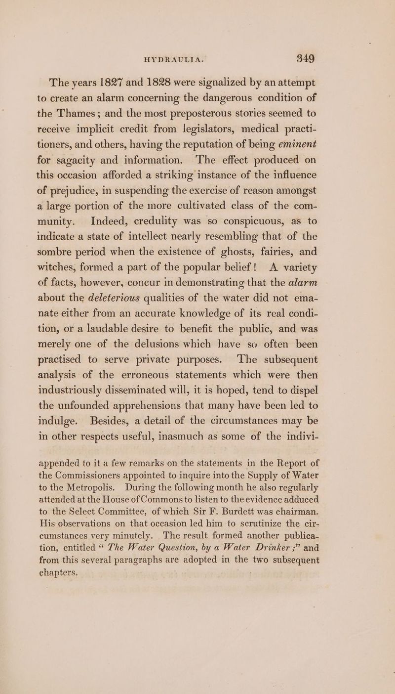 The years 1827 and 1828 were signalized by an attempt to create an alarm concerning the dangerous condition of the Thames; and the most preposterous stories seemed to receive implicit credit from legislators, medical practi- tioners, and others, having the reputation of being eminent for sagacity and information. The effect produced on this occasion afforded a striking instance of the influence of prejudice, in suspending the exercise of reason amongst a large portion of the more cultivated class of the com- munity. Indeed, credulity was so conspicuous, as to indicate a state of intellect nearly resembling that of the sombre period when the existence of ghosts, fairies, and witches, formed a part of the popular belief! A variety of facts, however, concur in demonstrating that the alarm about the deleterious qualities of the water did not ema- nate either from an accurate knowledge of its real condi- tion, or a laudable desire to benefit the public, and was merely one of the delusions which have so often been practised to serve private purposes. ‘The subsequent analysis of the erroneous statements which were then industriously disseminated will, it is hoped, tend to dispel the unfounded apprehensions that many have been led to indulge. Besides, a detail of the circumstances may be in other respects useful, inasmuch as some of the indivi- appended to it a few remarks on the statements in the Report of the Commissioners appointed to inquire into the Supply of Water to the Metropolis. During the following month he also regularly attended at the House of Commons to listen to the evidence adduced to the Select Committee, of which Sir F. Burdett was chairman. His observations on that occasion led him to scrutinize the cir- cumstances very minutely. The result formed another publica- tion, entitled “ The Water Question, by a Water Drinker ;” and from this several paragraphs are adopted in the two subsequent chapters. | :