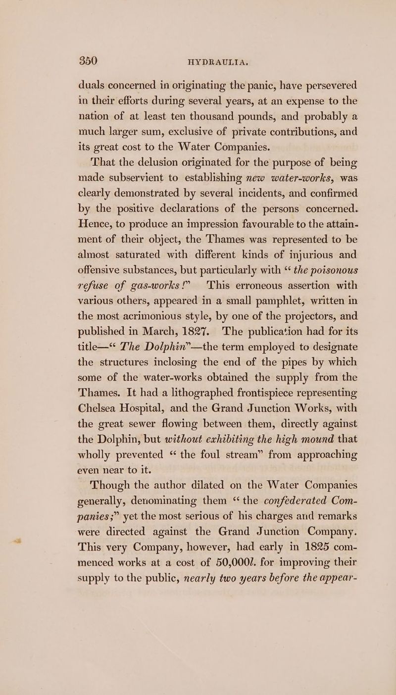duals concerned in originating the panic, have persevered in their efforts during several years, at an expense to the nation of at least ten thousand pounds, and probably a much larger sum, exclusive of private contributions, and its great cost to the Water Companies. That the delusion originated for the purpose of being made subservient to establishing new water-works, was clearly demonstrated by several incidents, and confirmed by the positive declarations of the persons concerned. Hence, to produce an impression favourable to the attain- ment of their object, the Thames was represented to be almost saturated with different kinds of injurious and offensive substances, but particularly with “ the poisonous refuse of gas-works!” ‘This erroneous assertion with various others, appeared in a small pamphlet, written in the most acrimonious style, by one of the projectors, and published in March, 1827. The publication had for its title—“* The Dolphin”—the term employed to designate the structures inclosing the end of the pipes by which some of the water-works obtained the supply from the Thames. It had a lithographed frontispiece representing Chelsea Hospital, and the Grand Junction Works, with the great sewer flowing between them, directly against the Dolphin, but without exhibiting the high mound that wholly prevented “ the foul stream” from approaching even near to it. Though the author dilated on the Water Companies generally, denominating them ‘“ the confederated Com- panies ;” yet the most serious of his charges and remarks were directed against the Grand Junction Company. This very Company, however, had early in 1825 com- menced works at a cost of 50,000/. for improving their supply to the public, nearly two years before the appear-